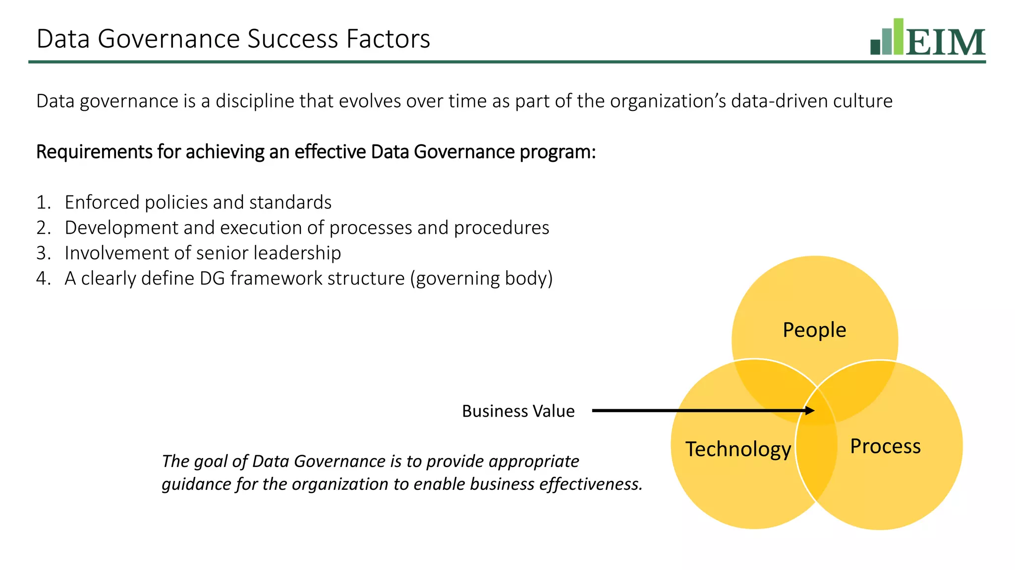 Data Governance Success Factors
Data governance is a discipline that evolves over time as part of the organization’s data-driven culture
Requirements for achieving an effective Data Governance program:
1. Enforced policies and standards
2. Development and execution of processes and procedures
3. Involvement of senior leadership
4. A clearly define DG framework structure (governing body)
Business Value
The goal of Data Governance is to provide appropriate
guidance for the organization to enable business effectiveness.
People
ProcessTechnology
 