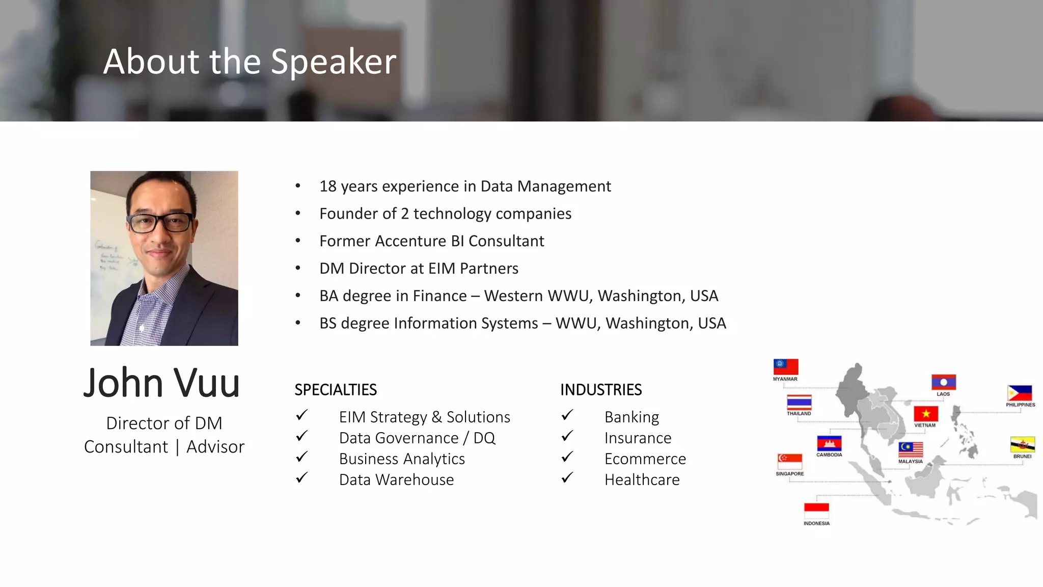 Director of DM
Consultant | Advisor
John Vuu SPECIALTIES
✓ EIM Strategy & Solutions
✓ Data Governance / DQ
✓ Business Analytics
✓ Data Warehouse
INDUSTRIES
✓ Banking
✓ Insurance
✓ Ecommerce
✓ Healthcare
• 18 years experience in Data Management
• Founder of 2 technology companies
• Former Accenture BI Consultant
• DM Director at EIM Partners
• BA degree in Finance – Western WWU, Washington, USA
• BS degree Information Systems – WWU, Washington, USA
About the Speaker
 