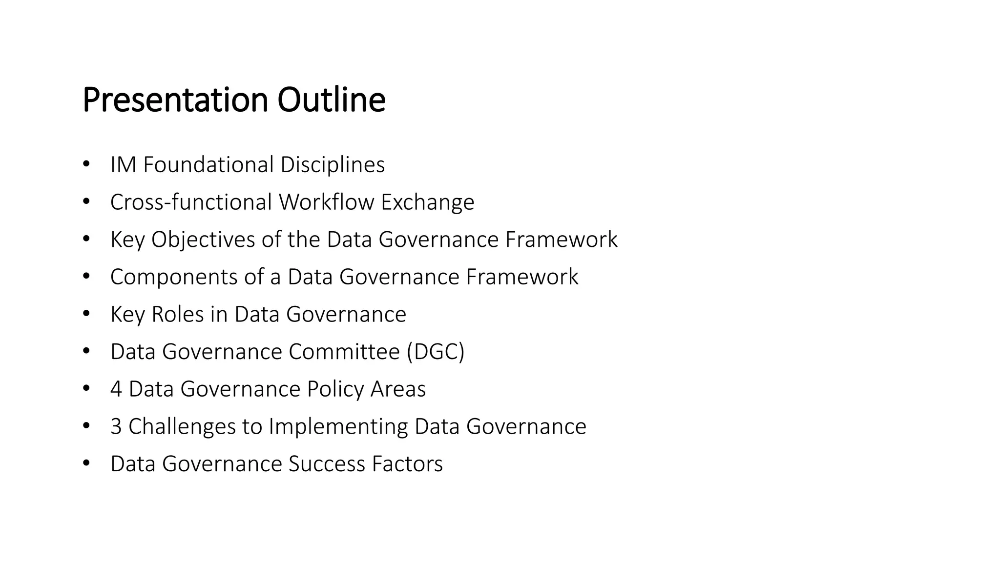 • IM Foundational Disciplines
• Cross-functional Workflow Exchange
• Key Objectives of the Data Governance Framework
• Components of a Data Governance Framework
• Key Roles in Data Governance
• Data Governance Committee (DGC)
• 4 Data Governance Policy Areas
• 3 Challenges to Implementing Data Governance
• Data Governance Success Factors
Presentation Outline
 