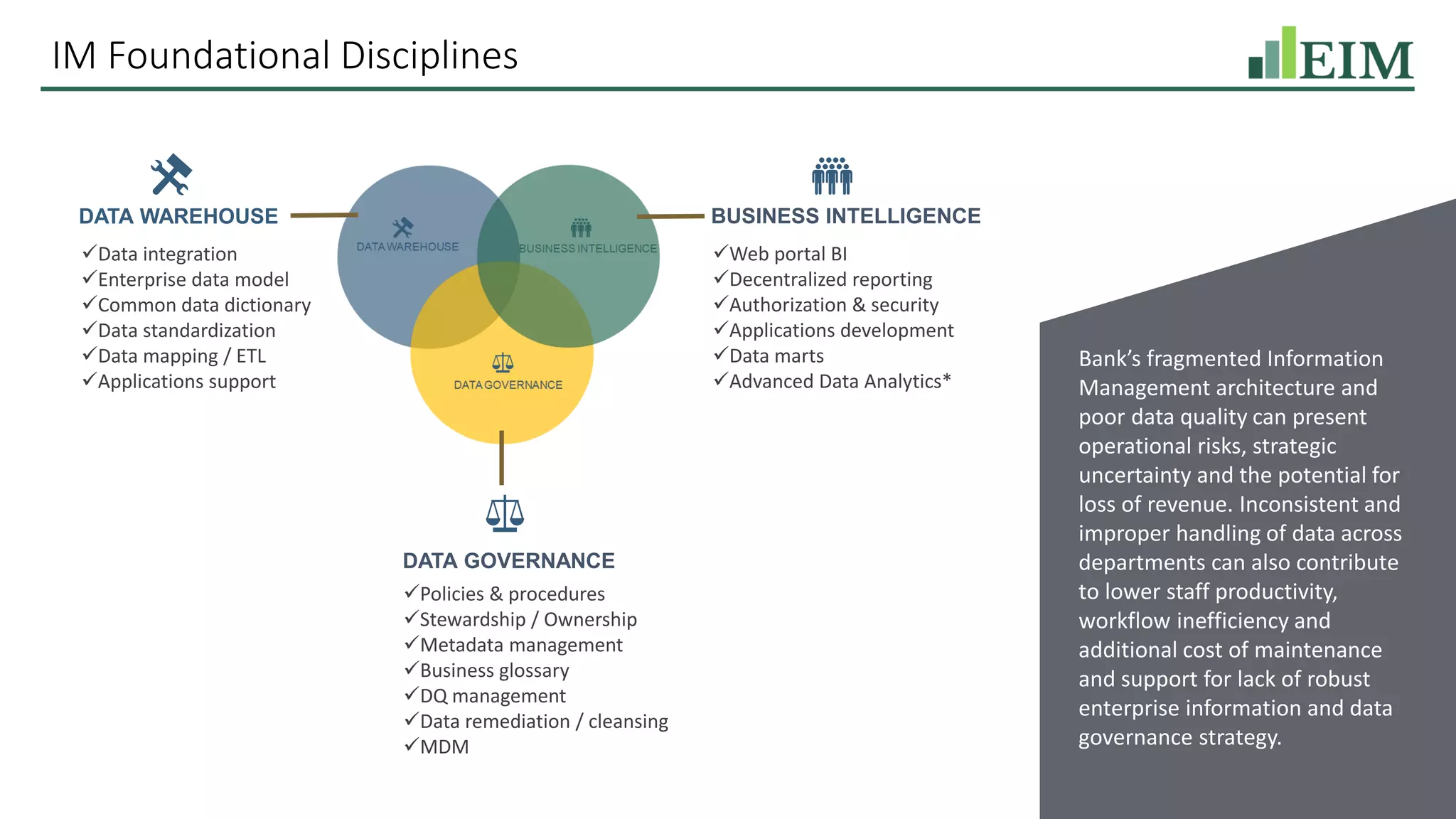 IM Foundational Disciplines
DATA WAREHOUSE
✓Data integration
✓Enterprise data model
✓Common data dictionary
✓Data standardization
✓Data mapping / ETL
✓Applications support
BUSINESS INTELLIGENCE
✓Web portal BI
✓Decentralized reporting
✓Authorization & security
✓Applications development
✓Data marts
✓Advanced Data Analytics*
DATA GOVERNANCE
✓Policies & procedures
✓Stewardship / Ownership
✓Metadata management
✓Business glossary
✓DQ management
✓Data remediation / cleansing
✓MDM
Bank’s fragmented Information
Management architecture and
poor data quality can present
operational risks, strategic
uncertainty and the potential for
loss of revenue. Inconsistent and
improper handling of data across
departments can also contribute
to lower staff productivity,
workflow inefficiency and
additional cost of maintenance
and support for lack of robust
enterprise information and data
governance strategy.
 