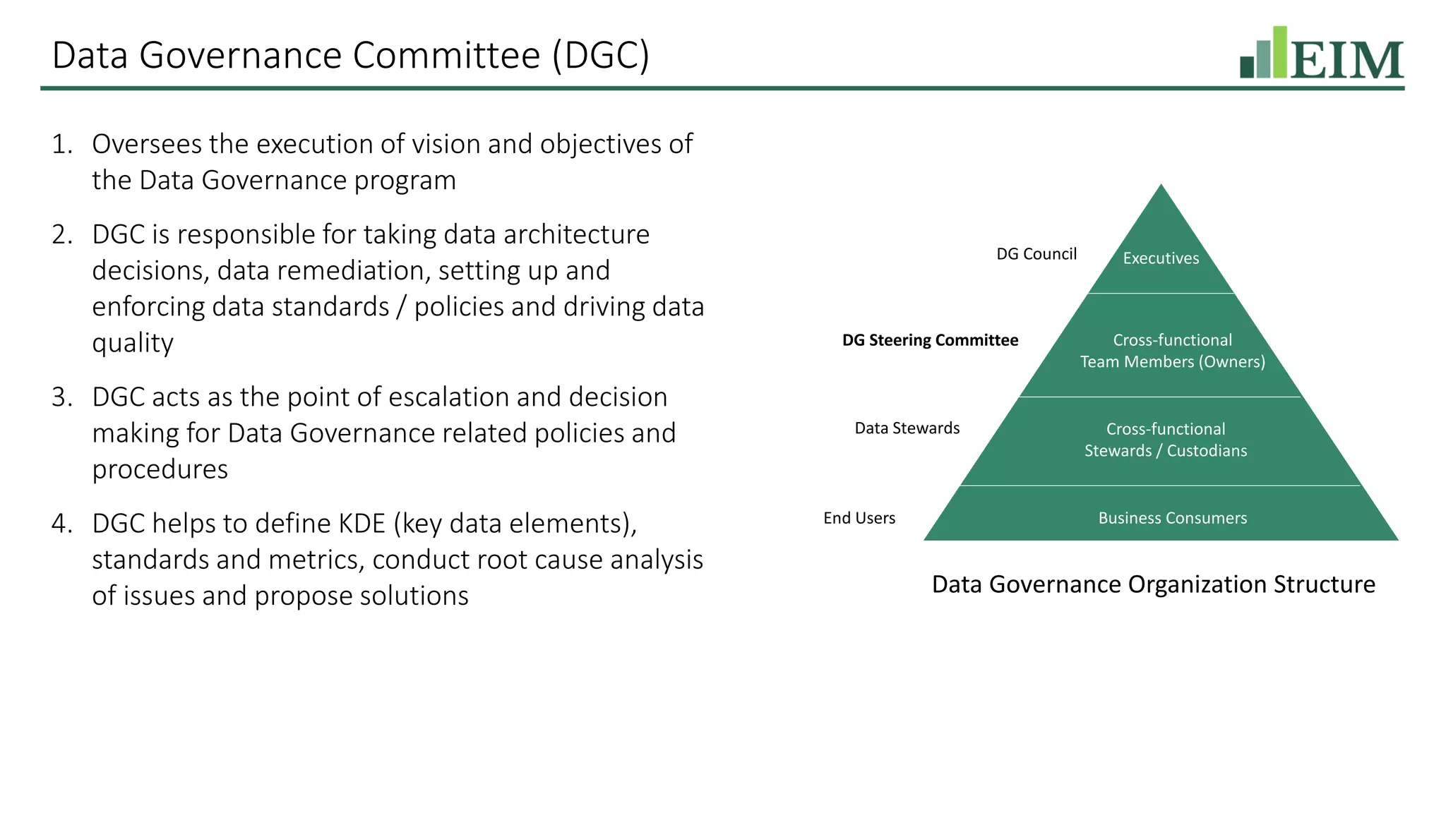 Data Governance Committee (DGC)
1. Oversees the execution of vision and objectives of
the Data Governance program
2. DGC is responsible for taking data architecture
decisions, data remediation, setting up and
enforcing data standards / policies and driving data
quality
3. DGC acts as the point of escalation and decision
making for Data Governance related policies and
procedures
4. DGC helps to define KDE (key data elements),
standards and metrics, conduct root cause analysis
of issues and propose solutions
Executives
Cross-functional
Team Members (Owners)
Cross-functional
Stewards / Custodians
Business Consumers
DG Council
DG Steering Committee
Data Stewards
End Users
Data Governance Organization Structure
 