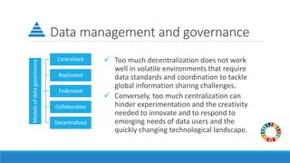 Data management and governance
✓ Too much decentralization does not work
well in volatile environments that require
data standards and coordination to tackle
global information sharing challenges.
✓ Conversely, too much centralization can
hinder experimentation and the creativity
needed to innovate and to respond to
emerging needs of data users and the
quickly changing technological landscape.
Models
of
data
governance
Centralized
Replicated
Federated
Collaborative
Decentralized
 