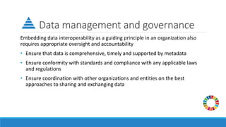Data management and governance
Embedding data interoperability as a guiding principle in an organization also
requires appropriate oversight and accountability
• Ensure that data is comprehensive, timely and supported by metadata
• Ensure conformity with standards and compliance with any applicable laws
and regulations
• Ensure coordination with other organizations and entities on the best
approaches to sharing and exchanging data
 