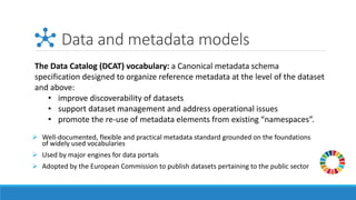 Data and metadata models
➢ Well-documented, flexible and practical metadata standard grounded on the foundations
of widely used vocabularies
➢ Used by major engines for data portals
➢ Adopted by the European Commission to publish datasets pertaining to the public sector
The Data Catalog (DCAT) vocabulary: a Canonical metadata schema
specification designed to organize reference metadata at the level of the dataset
and above:
• improve discoverability of datasets
• support dataset management and address operational issues
• promote the re-use of metadata elements from existing “namespaces”.
 