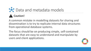 Data and metadata models
Caution!
A common mistake in modelling datasets for sharing and
dissemination is to try to replicate internal data structures
from operational database systems.
The focus should be on producing simple, self-contained
datasets that are easy to understand and manipulate by
users and client applications.
 