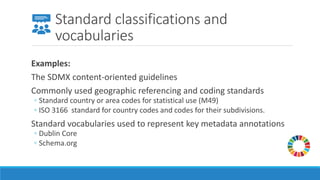 Standard classifications and
vocabularies
Examples:
The SDMX content-oriented guidelines
Commonly used geographic referencing and coding standards
◦ Standard country or area codes for statistical use (M49)
◦ ISO 3166 standard for country codes and codes for their subdivisions.
Standard vocabularies used to represent key metadata annotations
◦ Dublin Core
◦ Schema.org
 