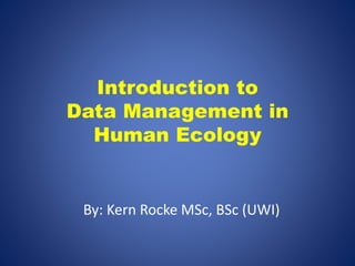 Introduction to 
Data Management in 
Human Ecology 
By: Kern Rocke MSc, BSc (UWI) 
 