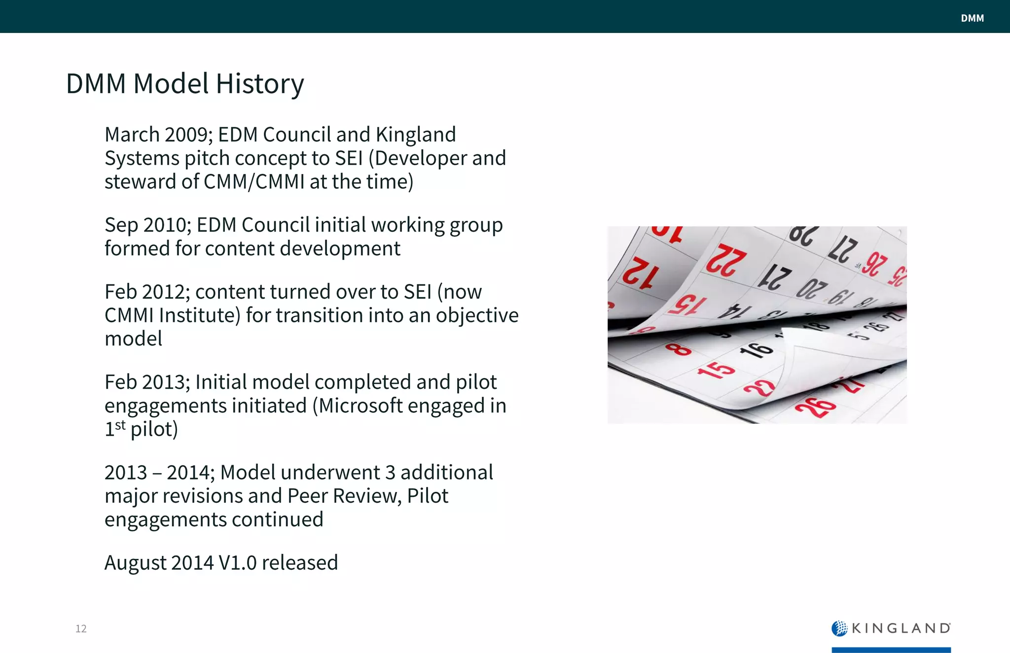 DMM Model History
March 2009; EDM Council and Kingland
Systems pitch concept to SEI (Developer
and steward of CMM/CMMI at the time)
Sep 2010; EDM Council initial working
group formed for content development
Feb 2012; content turned over to SEI (now
CMMI Institute) for transition into an
objective model
Feb 2013; Initial model completed and pilot
engagements initiated (Microsoft engaged
in 1st pilot)
2013 – 2014; Model underwent 3 additional
major revisions and Peer Review, Pilot
engagements continued
August 2014 V1.0 released
12
DMM
 