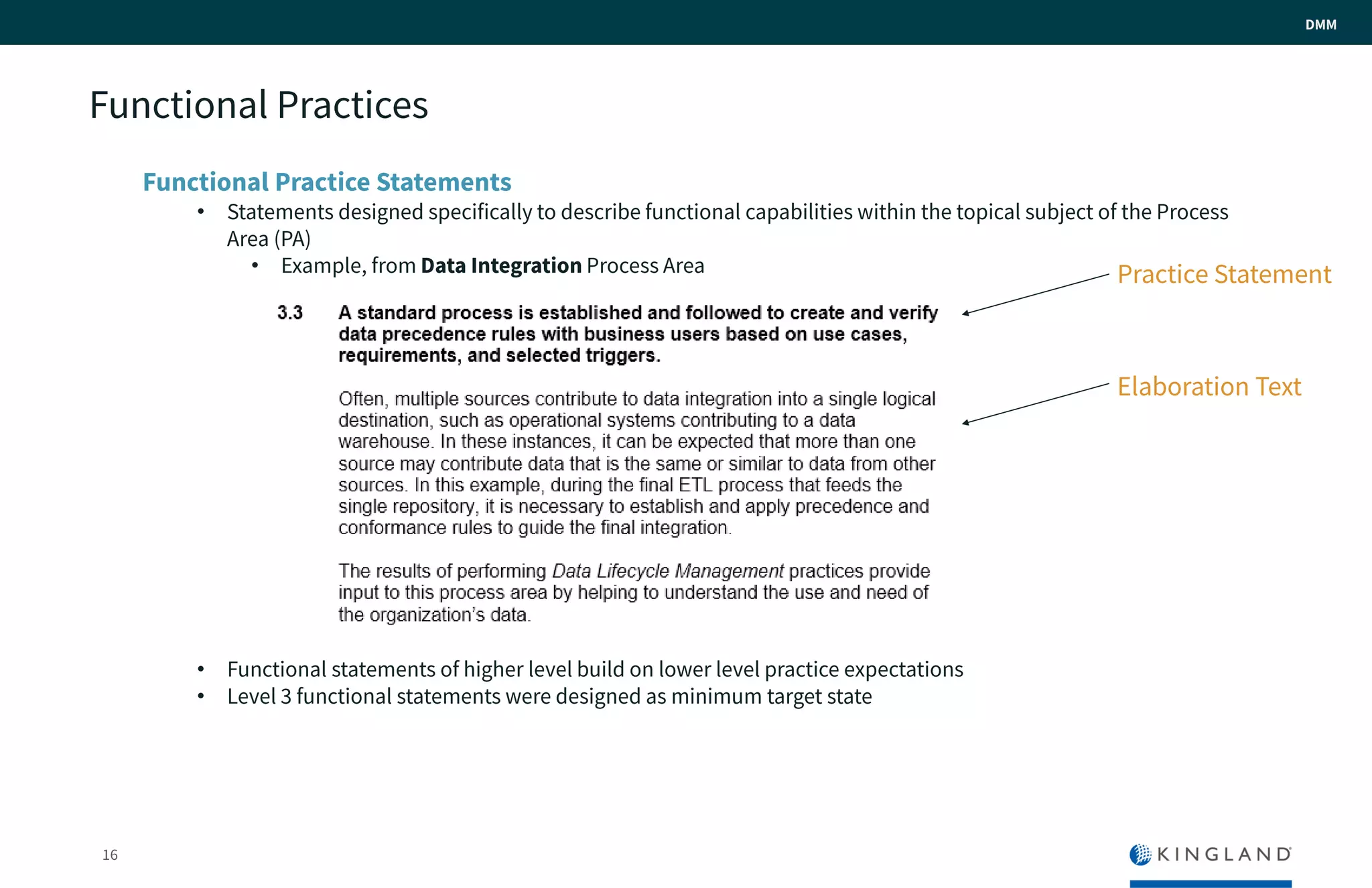 16
DMM
Functional Practices
Functional Practice Statements
• Statements designed specifically to describe functional capabilities within the topical subject of the
Process Area (PA)
• Example, from Data Integration Process Area
• Functional statements of higher level build on lower level practice expectations
• Level 3 functional statements were designed as minimum target state
Practice Statement
Elaboration Text
 