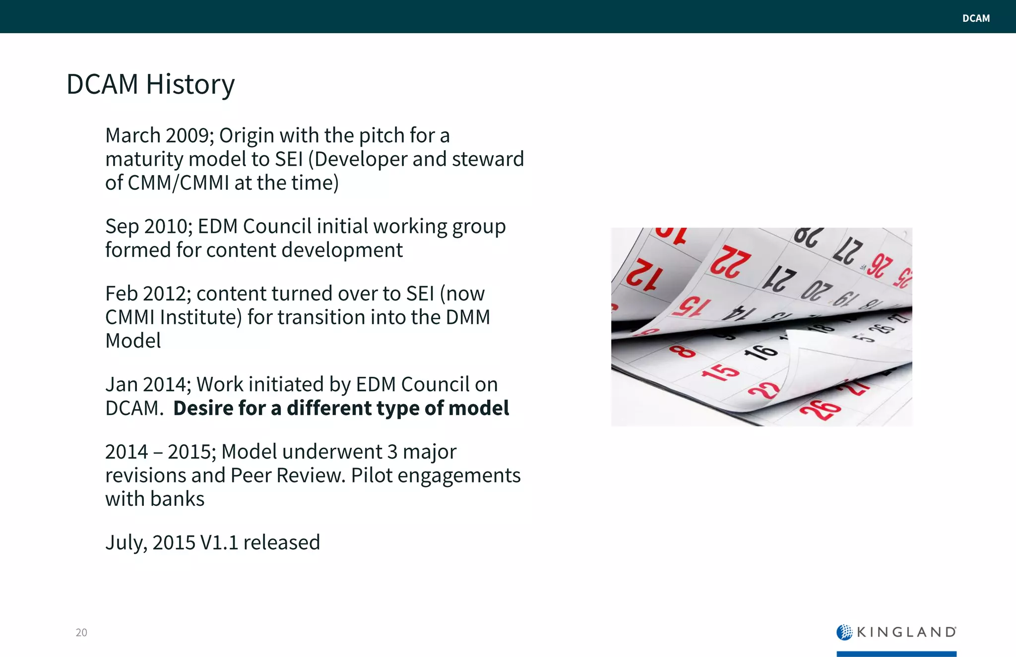 DCAM History
March 2009; Origin with the pitch for a
maturity model to SEI (Developer and
steward of CMM/CMMI at the time)
Sep 2010; EDM Council initial working
group formed for content development
Feb 2012; content turned over to SEI (now
CMMI Institute) for transition into the DMM
Model
Jan 2014; Work initiated by EDM Council
on DCAM. Desire for a different type of
model
2014 – 2015; Model underwent 3 major
revisions and Peer Review. Pilot
engagements with banks
July, 2015 V1.1 released
20
DCAM
 