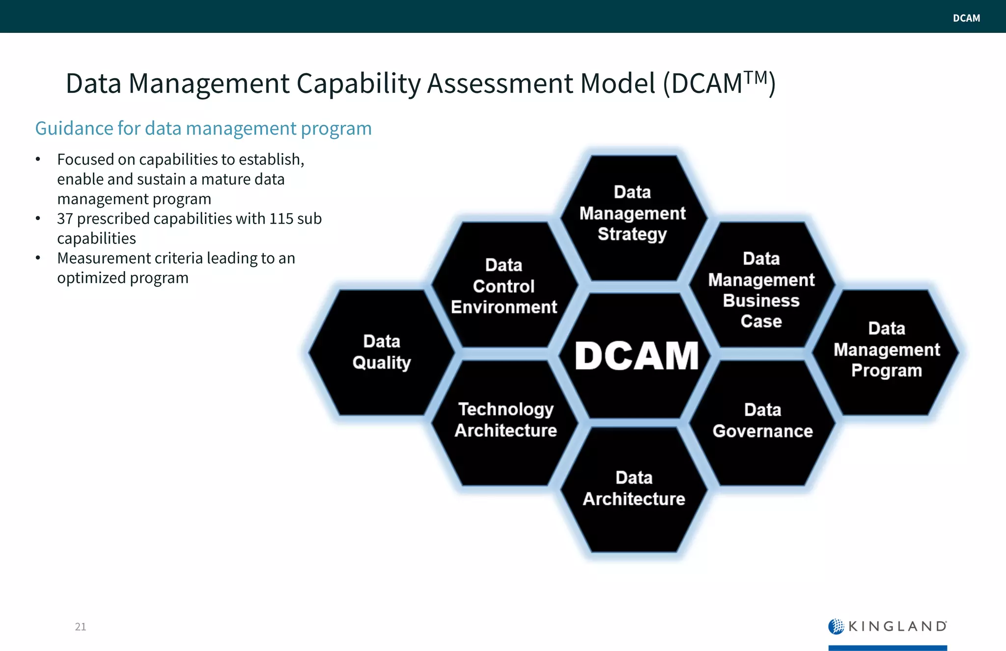 Data Management Capability Assessment Model
(DCAMTM)
21
Guidance for data management program
• Focused on capabilities to establish,
enable and sustain a mature data
management program
• 37 prescribed capabilities with 115 sub
capabilities
• Measurement criteria leading to an
optimized program
DCAM
 