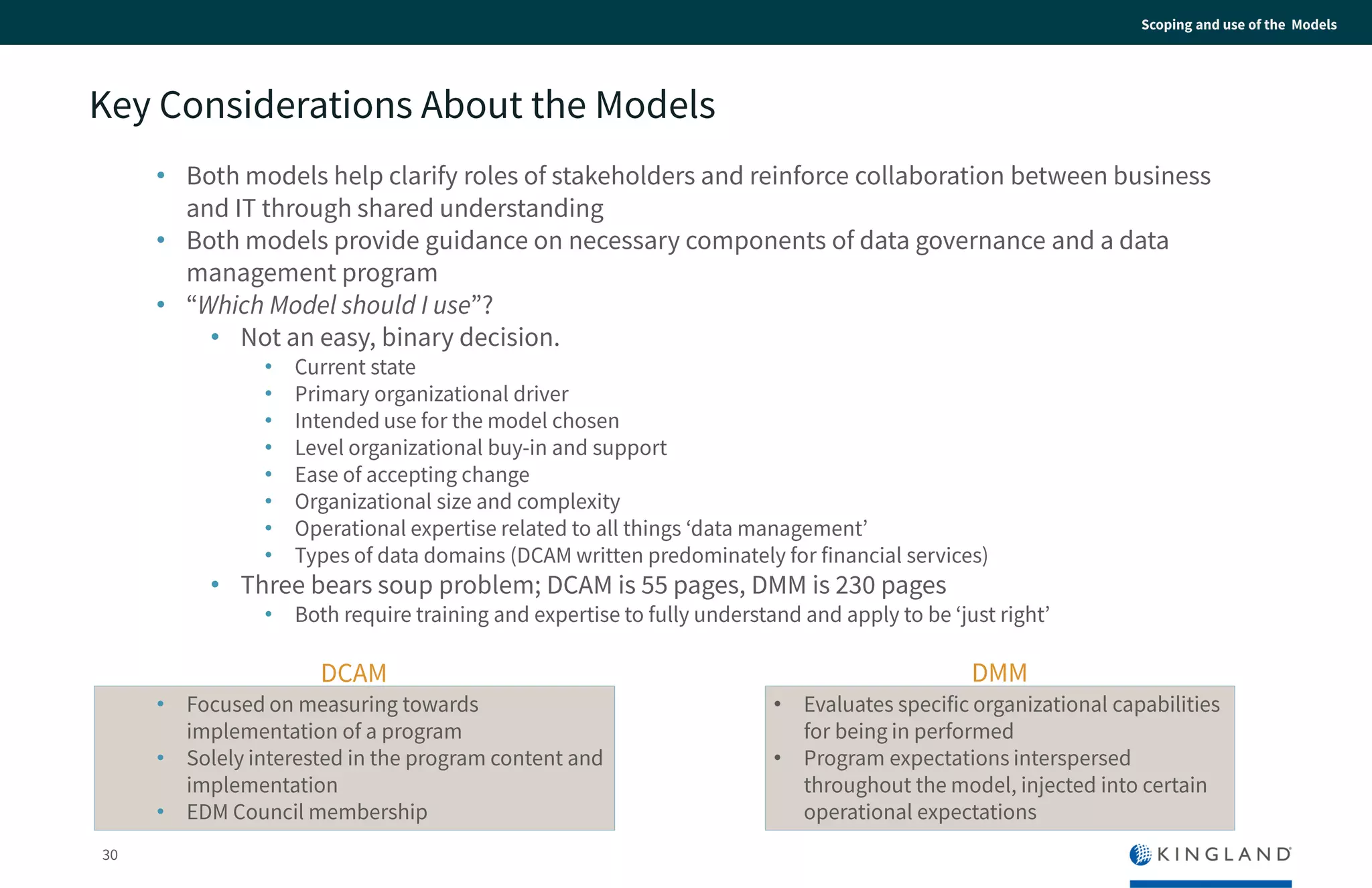 30
Scoping and use of the Models
Key Considerations About the Models
• Both models help clarify roles of stakeholders and reinforce collaboration between
business and IT through shared understanding
• Both models provide guidance on necessary components of data governance and a data
management program
• “Which Model should I use”?
• Not an easy, binary decision.
• Current state
• Primary organizational driver
• Intended use for the model chosen
• Level organizational buy-in and support
• Ease of accepting change
• Organizational size and complexity
• Operational expertise related to all things ‘data management’
• Types of data domains (DCAM written predominately for financial services)
• Three bears soup problem; DCAM is 55 pages, DMM is 230 pages
• Both require training and expertise to fully understand and apply to be ‘just right’
• Focused on measuring towards
implementation of a program
• Solely interested in the program content
and implementation
• EDM Council membership
DCAM
• Evaluates specific organizational
capabilities for being in performed
• Program expectations interspersed
throughout the model, injected into certain
operational expectations
DMM
 