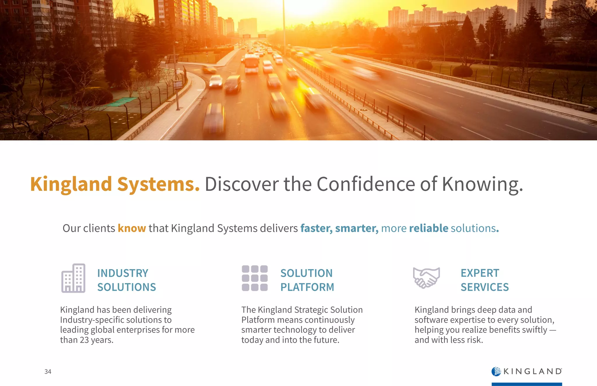 34
Kingland Systems. Discover the Confidence of Knowing.
INDUSTRY
SOLUTIONS
SOLUTION
PLATFORM
Kingland has been delivering
Industry-specific solutions to
leading global enterprises for
more than 23 years.
The Kingland Strategic
Solution Platform means
continuously smarter
technology to deliver today and
into the future.
EXPERT
SERVICES
Kingland brings deep data and
software expertise to every
solution, helping you realize
benefits swiftly — and with less
risk.
Our clients know that Kingland Systems delivers faster, smarter, more reliable solutions.
 
