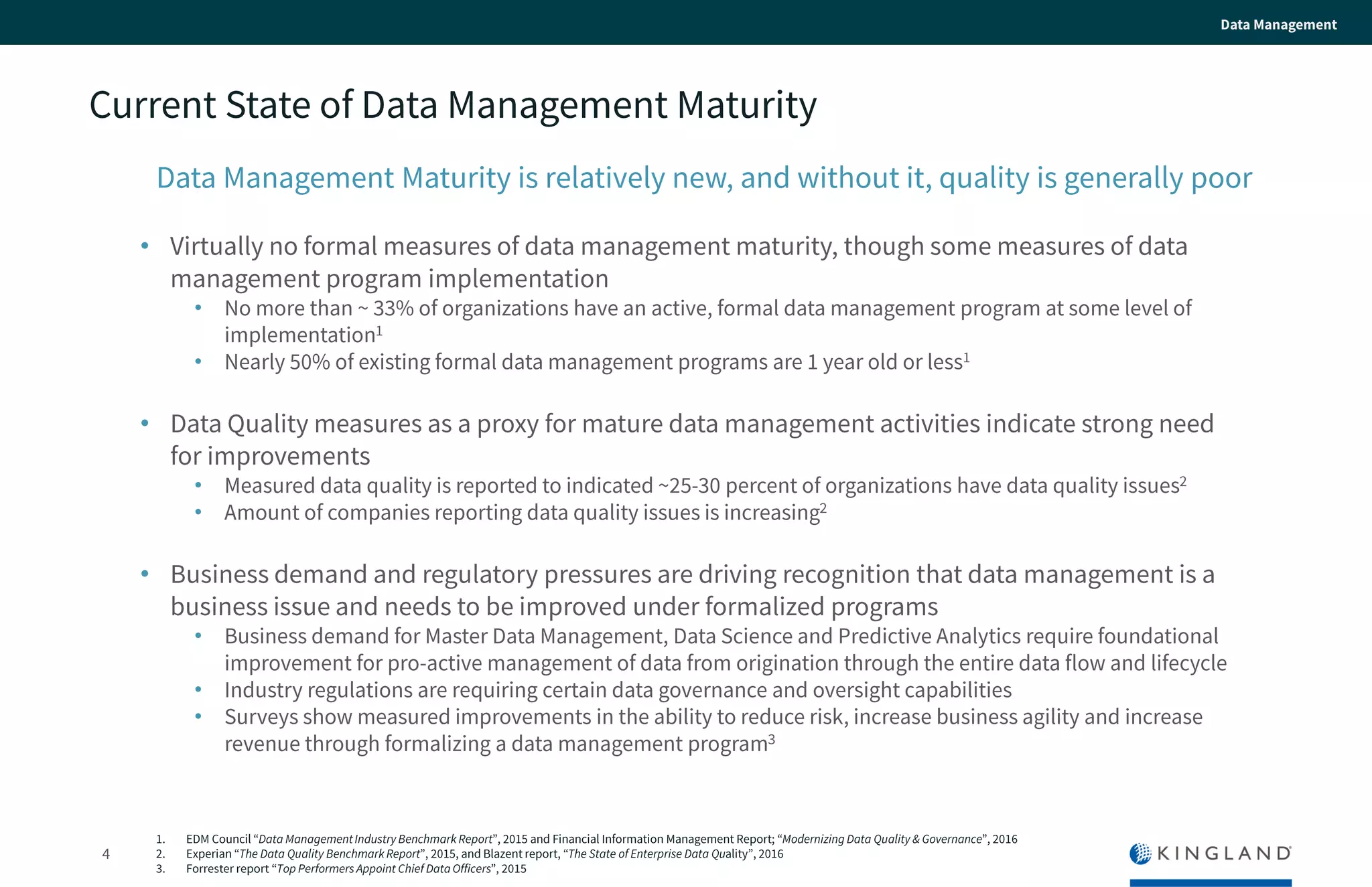 4
Data Management
Current State of Data Management Maturity
Data Management Maturity is relatively new, and without it, quality is generally
poor
• Virtually no formal measures of data management maturity, though some measures of
data management program implementation
• No more than ~ 33% of organizations have an active, formal data management program at some level
of implementation1
• Nearly 50% of existing formal data management programs are 1 year old or less1
• Data Quality measures as a proxy for mature data management activities indicate strong
need for improvements
• Measured data quality is reported to indicated ~25-30 percent of organizations have data quality
issues2
• Amount of companies reporting data quality issues is increasing2
• Business demand and regulatory pressures are driving recognition that data management
is a business issue and needs to be improved under formalized programs
• Business demand for Master Data Management, Data Science and Predictive Analytics require
foundational improvement for pro-active management of data from origination through the entire data
flow and lifecycle
• Industry regulations are requiring certain data governance and oversight capabilities
• Surveys show measured improvements in the ability to reduce risk, increase business agility and
increase revenue through formalizing a data management program3
1. EDM Council “Data Management Industry Benchmark Report”, 2015 and Financial Information Management Report; “Modernizing Data Quality & Governance”,
2016
2. Experian “The Data Quality Benchmark Report”, 2015, and Blazent report, “The State of Enterprise Data Quality”, 2016
 