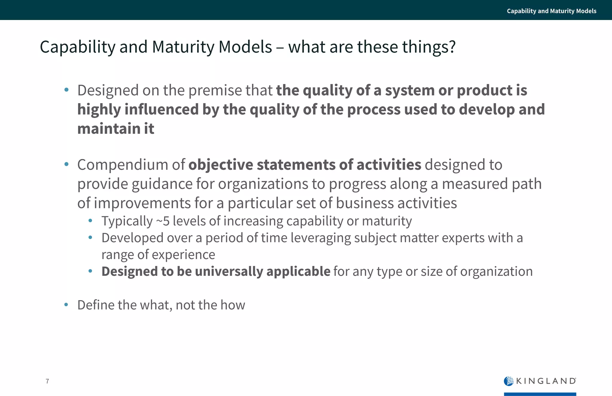 7
Capability and Maturity Models
Capability and Maturity Models – what are these things?
• Designed on the premise that the quality of a system or product
is highly influenced by the quality of the process used to
develop and maintain it
• Compendium of objective statements of activities designed to
provide guidance for organizations to progress along a measured
path of improvements for a particular set of business activities
• Typically ~5 levels of increasing capability or maturity
• Developed over a period of time leveraging subject matter experts with a
range of experience
• Designed to be universally applicable for any type or size of
organization
• Define the what, not the how
 