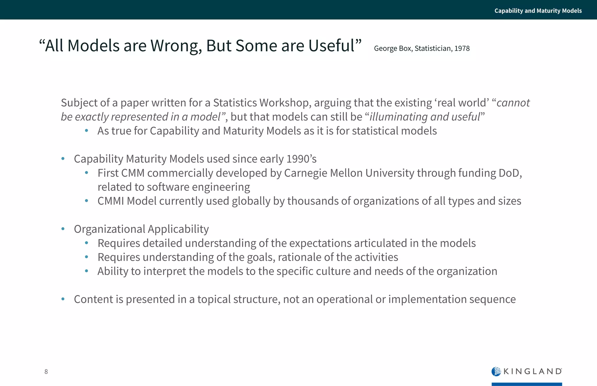 8
Capability and Maturity Models
“All Models are Wrong, But Some are Useful”
Subject of a paper written for a Statistics Workshop, arguing that the existing ‘real world’
“cannot be exactly represented in a model”, but that models can still be “illuminating and
useful”
• As true for Capability and Maturity Models as it is for statistical models
• Capability Maturity Models used since early 1990’s
• First CMM commercially developed by Carnegie Mellon University through funding
DoD, related to software engineering
• CMMI Model currently used globally by thousands of organizations of all types and
sizes
• Organizational Applicability
• Requires detailed understanding of the expectations articulated in the models
• Requires understanding of the goals, rationale of the activities
• Ability to interpret the models to the specific culture and needs of the organization
• Content is presented in a topical structure, not an operational or implementation
sequence
George Box, Statistician, 1978
 