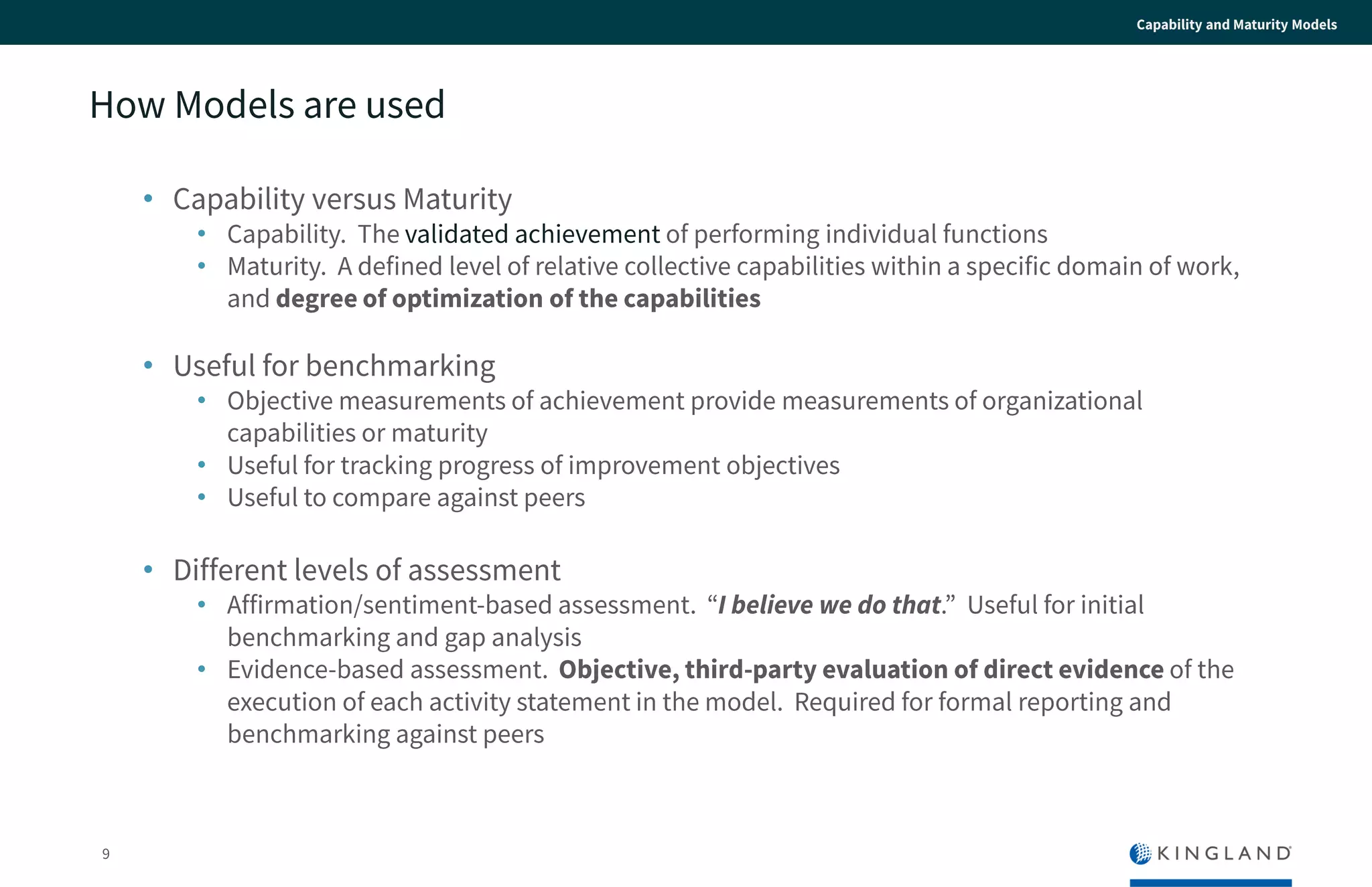 9
Capability and Maturity Models
How Models are used
• Capability versus Maturity
• Capability. The validated achievement of performing individual functions
• Maturity. A defined level of relative collective capabilities within a specific domain of
work, and degree of optimization of the capabilities
• Useful for benchmarking
• Objective measurements of achievement provide measurements of organizational
capabilities or maturity
• Useful for tracking progress of improvement objectives
• Useful to compare against peers
• Different levels of assessment
• Affirmation/sentiment-based assessment. “I believe we do that.” Useful for initial
benchmarking and gap analysis
• Evidence-based assessment. Objective, third-party evaluation of direct evidence
of the execution of each activity statement in the model. Required for formal
reporting and benchmarking against peers
 