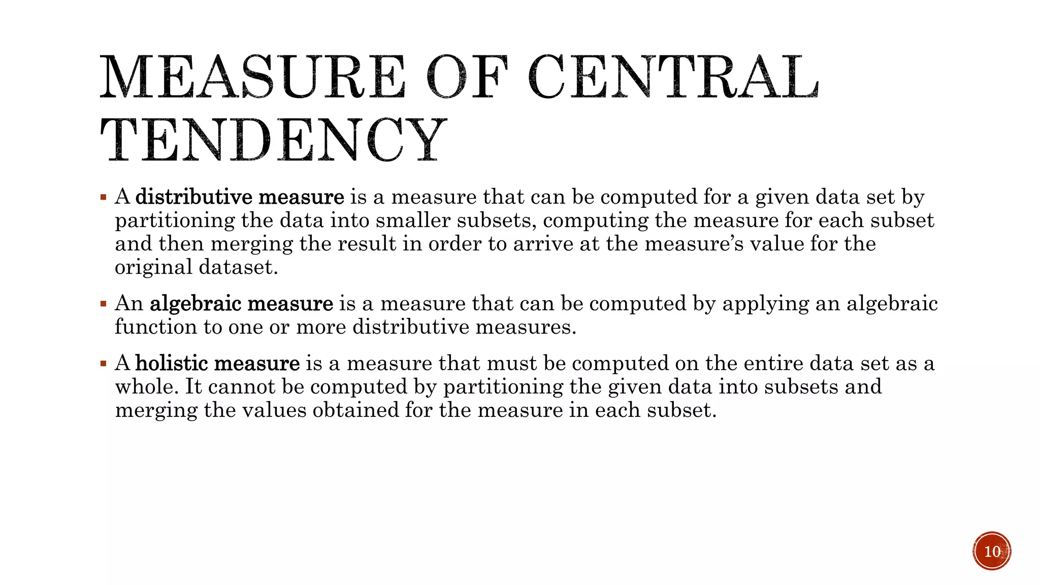  A distributive measure is a measure that can be computed for a given data set by
partitioning the data into smaller subsets, computing the measure for each subset
and then merging the result in order to arrive at the measure’s value for the
original dataset.
 An algebraic measure is a measure that can be computed by applying an algebraic
function to one or more distributive measures.
 A holistic measure is a measure that must be computed on the entire data set as a
whole. It cannot be computed by partitioning the given data into subsets and
merging the values obtained for the measure in each subset.
10
 