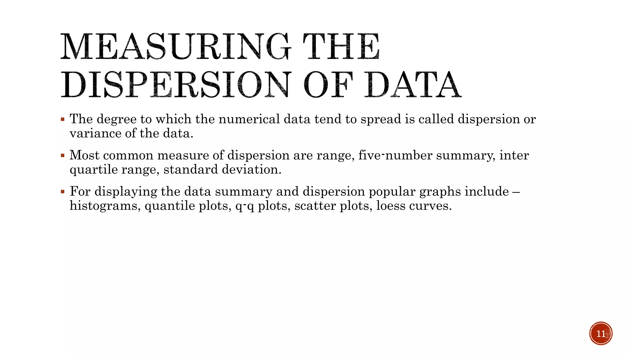  The degree to which the numerical data tend to spread is called dispersion or
variance of the data.
 Most common measure of dispersion are range, five-number summary, inter
quartile range, standard deviation.
 For displaying the data summary and dispersion popular graphs include –
histograms, quantile plots, q-q plots, scatter plots, loess curves.
11
 