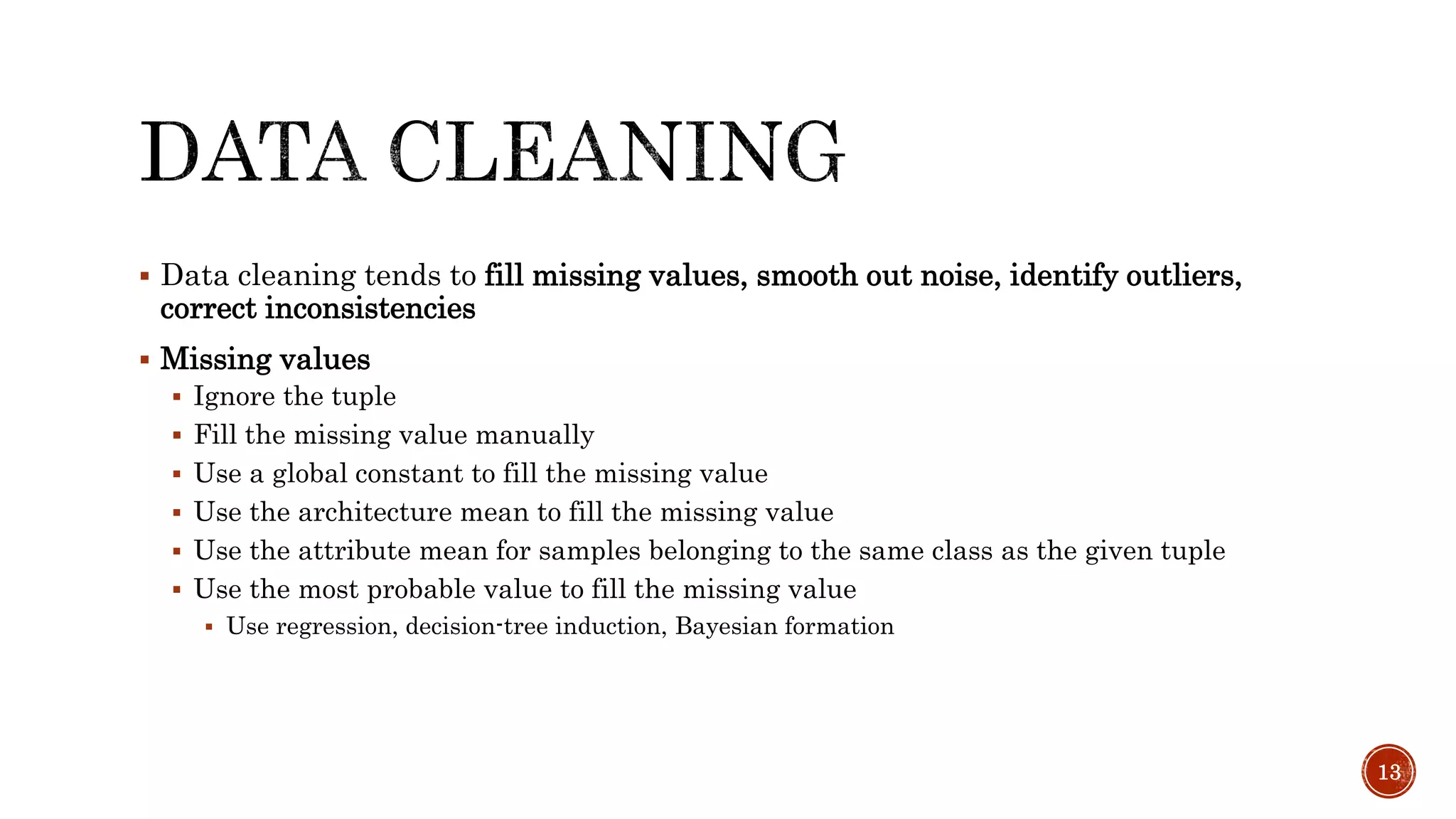  Data cleaning tends to fill missing values, smooth out noise, identify outliers,
correct inconsistencies
 Missing values
 Ignore the tuple
 Fill the missing value manually
 Use a global constant to fill the missing value
 Use the architecture mean to fill the missing value
 Use the attribute mean for samples belonging to the same class as the given tuple
 Use the most probable value to fill the missing value
 Use regression, decision-tree induction, Bayesian formation
13
 