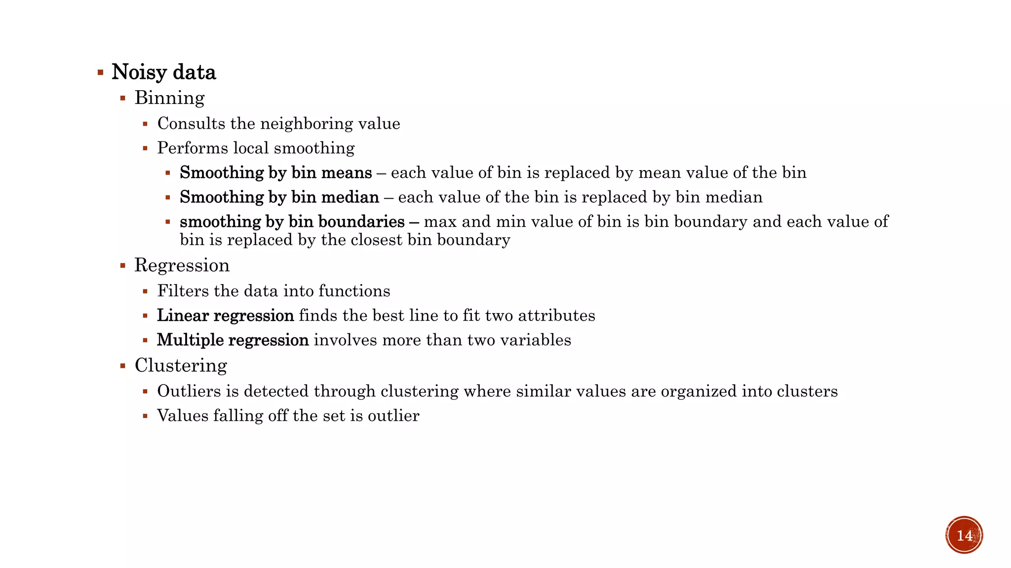  Noisy data
 Binning
 Consults the neighboring value
 Performs local smoothing
 Smoothing by bin means – each value of bin is replaced by mean value of the bin
 Smoothing by bin median – each value of the bin is replaced by bin median
 smoothing by bin boundaries – max and min value of bin is bin boundary and each value of
bin is replaced by the closest bin boundary
 Regression
 Filters the data into functions
 Linear regression finds the best line to fit two attributes
 Multiple regression involves more than two variables
 Clustering
 Outliers is detected through clustering where similar values are organized into clusters
 Values falling off the set is outlier
14
 