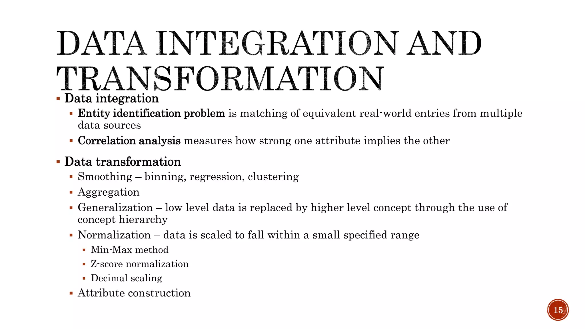  Data integration
 Entity identification problem is matching of equivalent real-world entries from multiple
data sources
 Correlation analysis measures how strong one attribute implies the other
 Data transformation
 Smoothing – binning, regression, clustering
 Aggregation
 Generalization – low level data is replaced by higher level concept through the use of
concept hierarchy
 Normalization – data is scaled to fall within a small specified range
 Min-Max method
 Z-score normalization
 Decimal scaling
 Attribute construction
15
 
