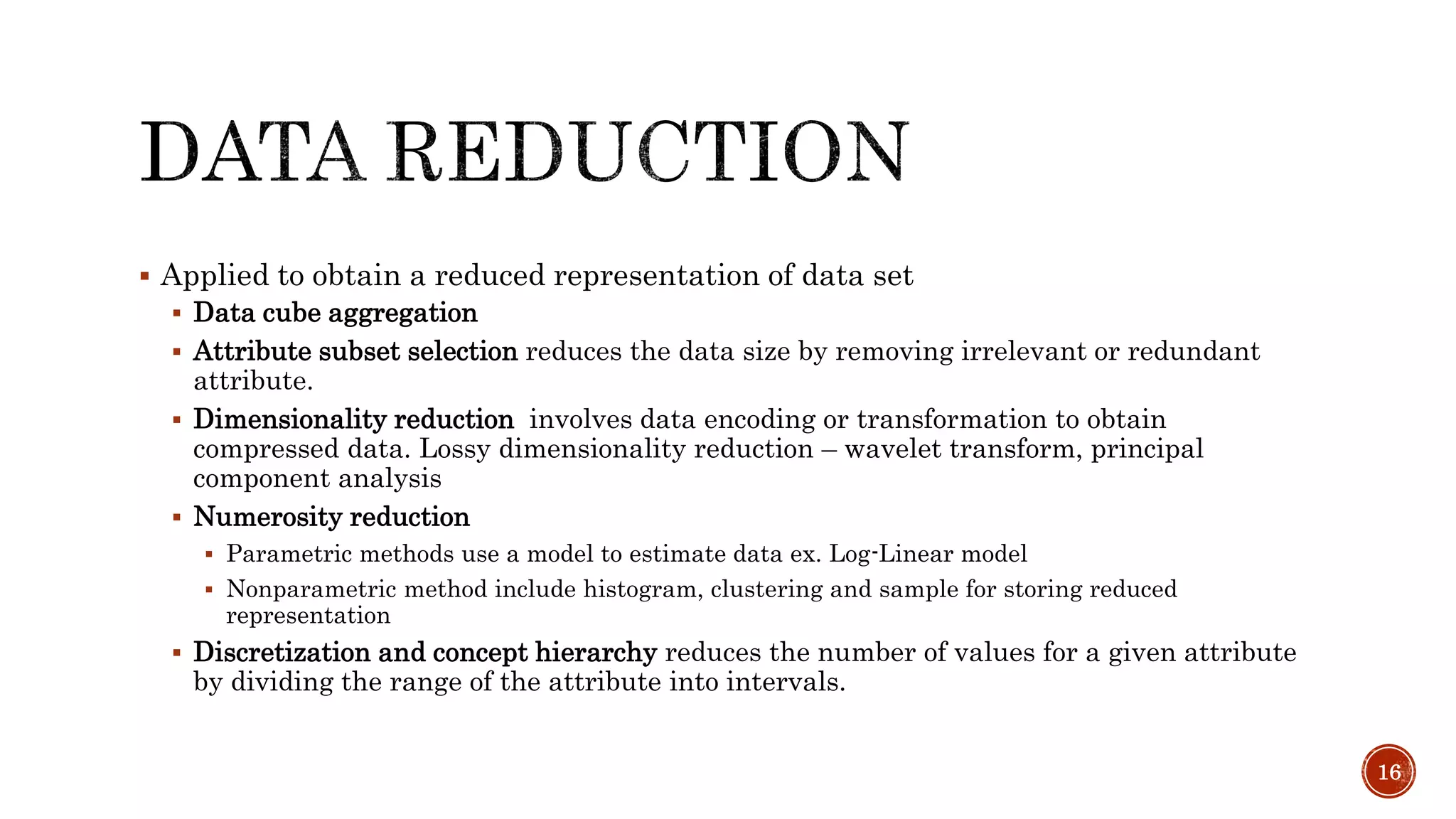  Applied to obtain a reduced representation of data set
 Data cube aggregation
 Attribute subset selection reduces the data size by removing irrelevant or redundant
attribute.
 Dimensionality reduction involves data encoding or transformation to obtain
compressed data. Lossy dimensionality reduction – wavelet transform, principal
component analysis
 Numerosity reduction
 Parametric methods use a model to estimate data ex. Log-Linear model
 Nonparametric method include histogram, clustering and sample for storing reduced
representation
 Discretization and concept hierarchy reduces the number of values for a given attribute
by dividing the range of the attribute into intervals.
16
 