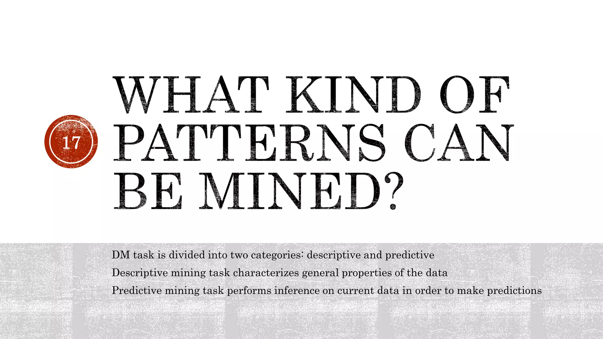DM task is divided into two categories: descriptive and predictive
Descriptive mining task characterizes general properties of the data
Predictive mining task performs inference on current data in order to make predictions
17
 
