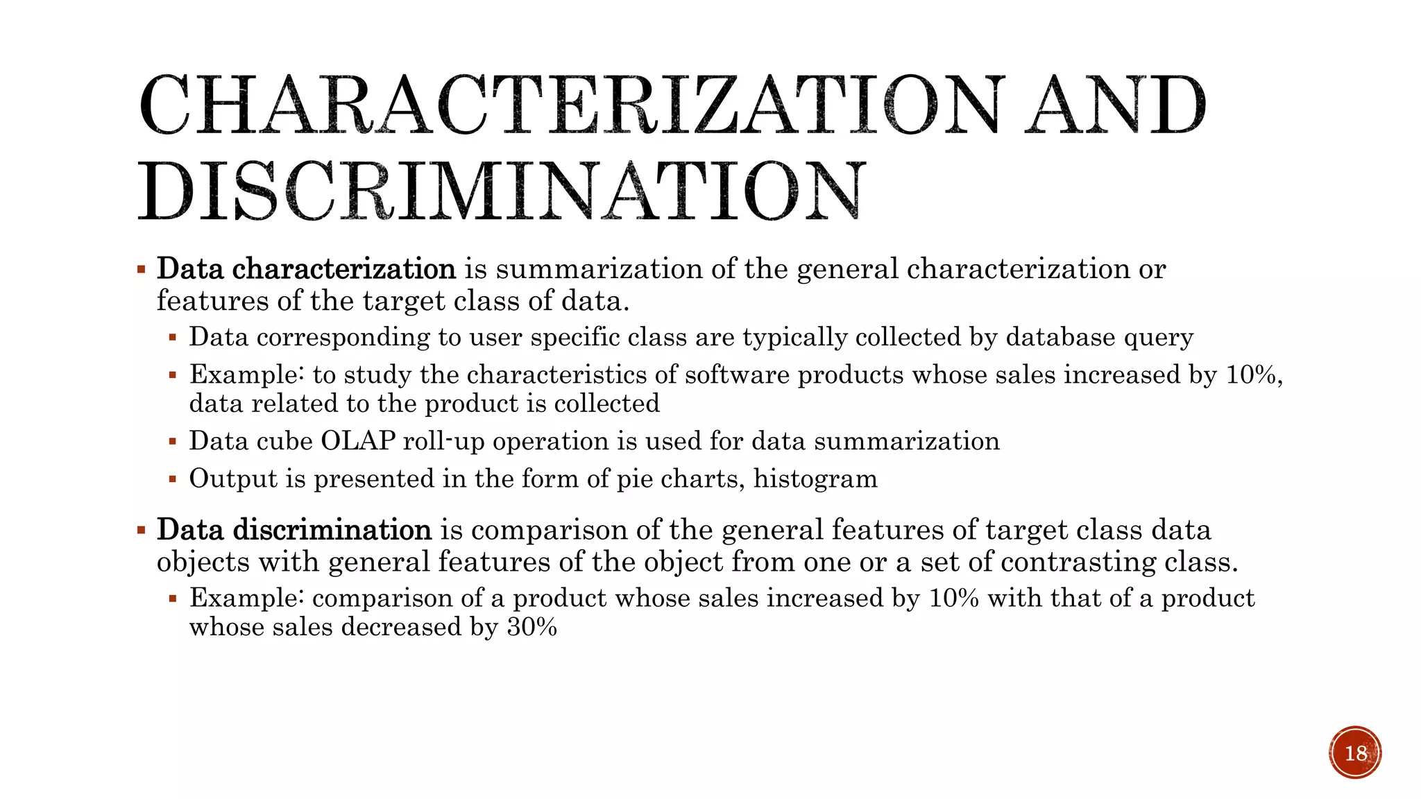  Data characterization is summarization of the general characterization or
features of the target class of data.
 Data corresponding to user specific class are typically collected by database query
 Example: to study the characteristics of software products whose sales increased by 10%,
data related to the product is collected
 Data cube OLAP roll-up operation is used for data summarization
 Output is presented in the form of pie charts, histogram
 Data discrimination is comparison of the general features of target class data
objects with general features of the object from one or a set of contrasting class.
 Example: comparison of a product whose sales increased by 10% with that of a product
whose sales decreased by 30%
18
 