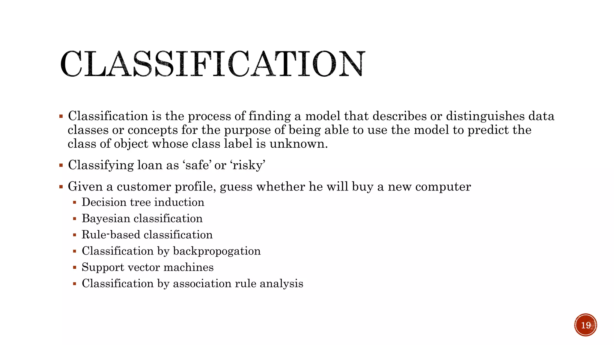  Classification is the process of finding a model that describes or distinguishes data
classes or concepts for the purpose of being able to use the model to predict the
class of object whose class label is unknown.
 Classifying loan as ‘safe’ or ‘risky’
 Given a customer profile, guess whether he will buy a new computer
 Decision tree induction
 Bayesian classification
 Rule-based classification
 Classification by backpropogation
 Support vector machines
 Classification by association rule analysis
19
 