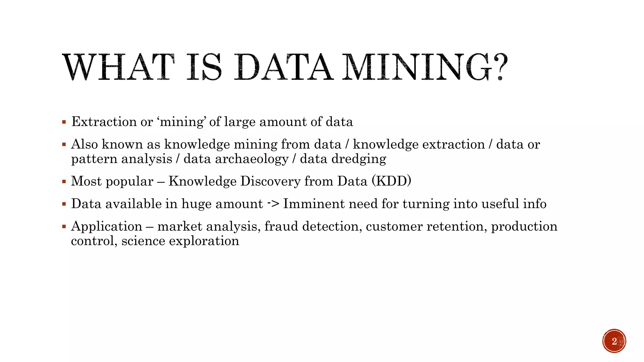  Extraction or ‘mining’ of large amount of data
 Also known as knowledge mining from data / knowledge extraction / data or
pattern analysis / data archaeology / data dredging
 Most popular – Knowledge Discovery from Data (KDD)
 Data available in huge amount -> Imminent need for turning into useful info
 Application – market analysis, fraud detection, customer retention, production
control, science exploration
2
 