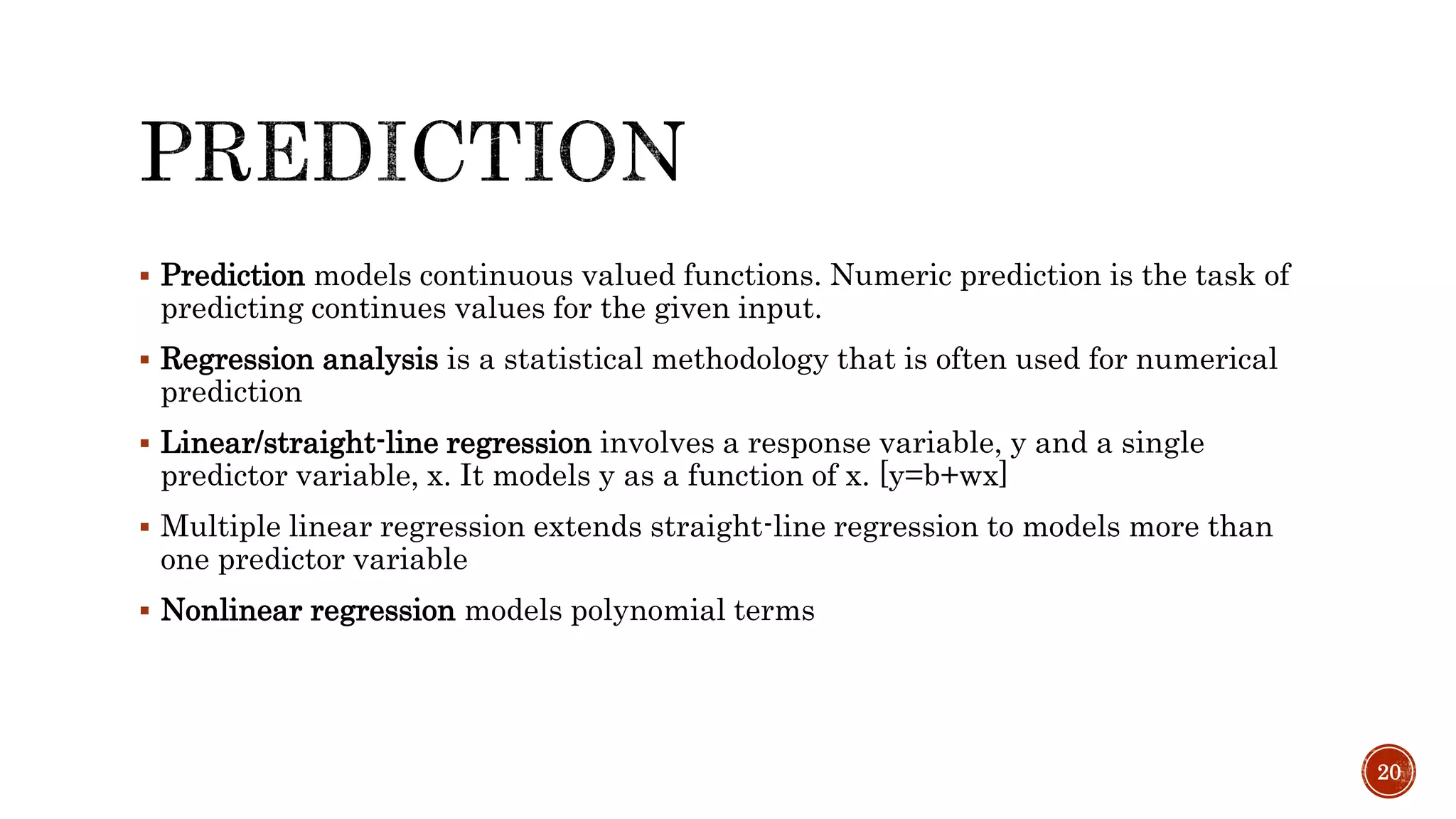  Prediction models continuous valued functions. Numeric prediction is the task of
predicting continues values for the given input.
 Regression analysis is a statistical methodology that is often used for numerical
prediction
 Linear/straight-line regression involves a response variable, y and a single
predictor variable, x. It models y as a function of x. [y=b+wx]
 Multiple linear regression extends straight-line regression to models more than
one predictor variable
 Nonlinear regression models polynomial terms
20
 