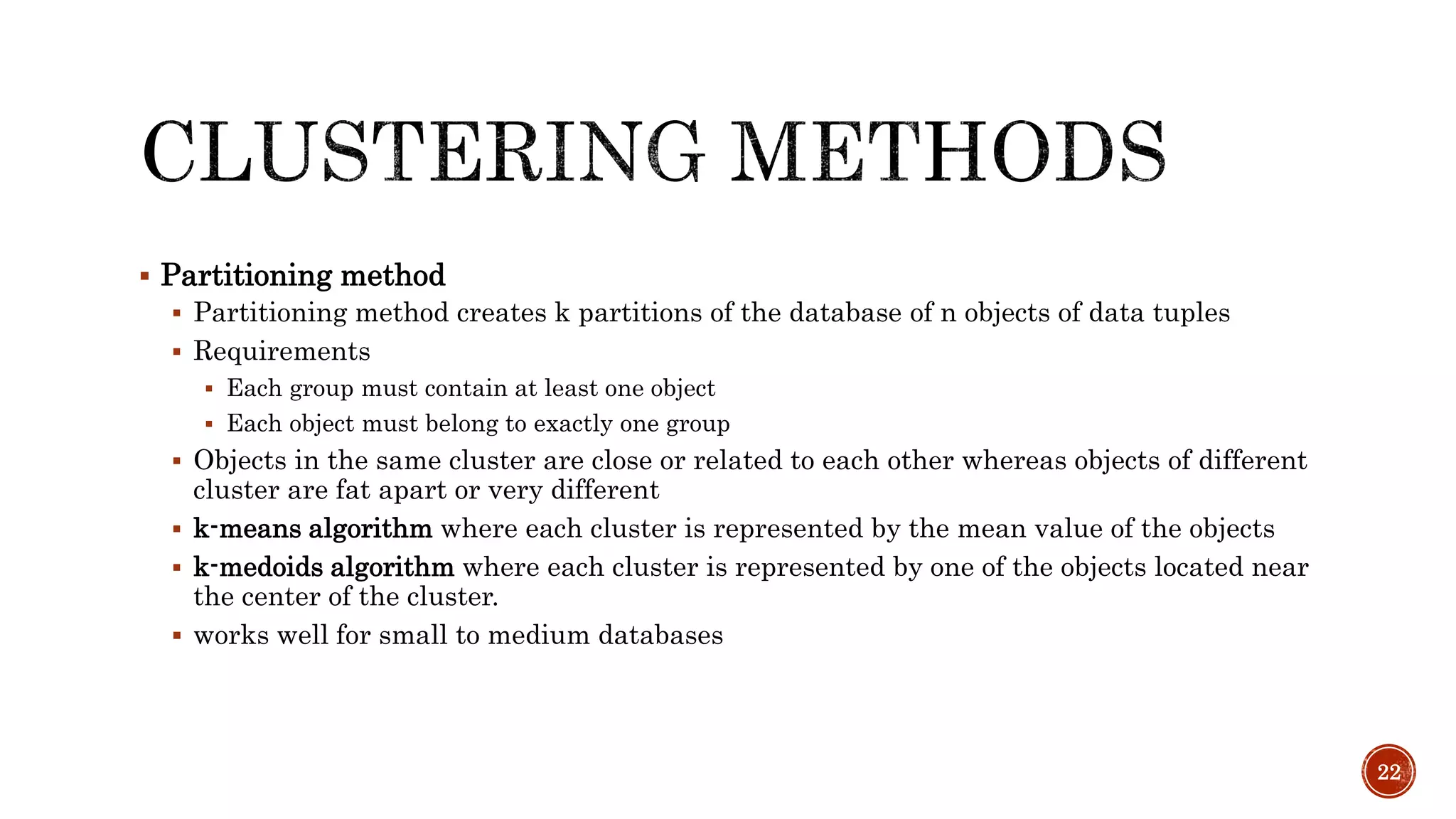  Partitioning method
 Partitioning method creates k partitions of the database of n objects of data tuples
 Requirements
 Each group must contain at least one object
 Each object must belong to exactly one group
 Objects in the same cluster are close or related to each other whereas objects of different
cluster are fat apart or very different
 k-means algorithm where each cluster is represented by the mean value of the objects
 k-medoids algorithm where each cluster is represented by one of the objects located near
the center of the cluster.
 works well for small to medium databases
22
 