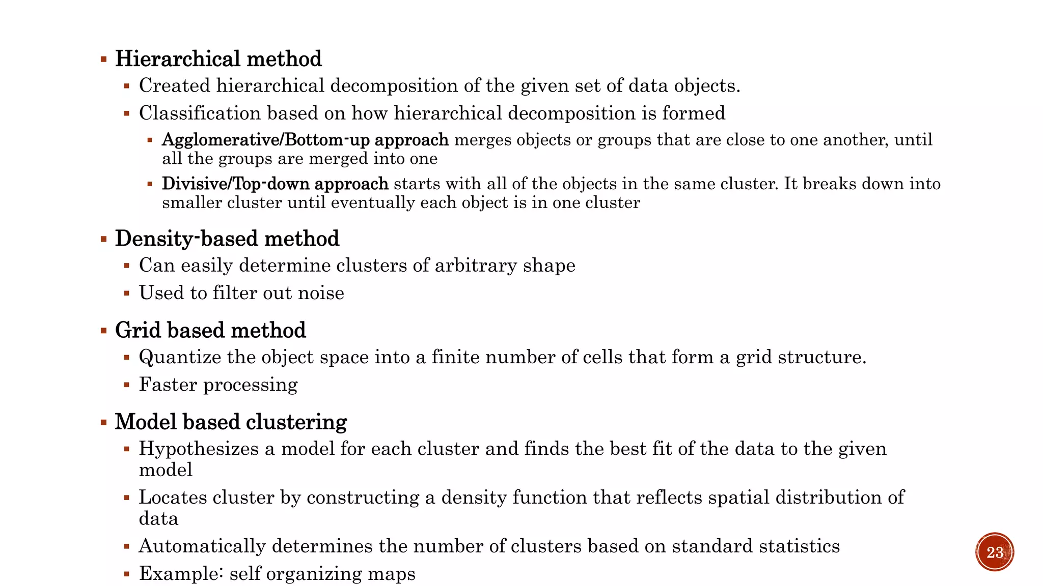  Hierarchical method
 Created hierarchical decomposition of the given set of data objects.
 Classification based on how hierarchical decomposition is formed
 Agglomerative/Bottom-up approach merges objects or groups that are close to one another, until
all the groups are merged into one
 Divisive/Top-down approach starts with all of the objects in the same cluster. It breaks down into
smaller cluster until eventually each object is in one cluster
 Density-based method
 Can easily determine clusters of arbitrary shape
 Used to filter out noise
 Grid based method
 Quantize the object space into a finite number of cells that form a grid structure.
 Faster processing
 Model based clustering
 Hypothesizes a model for each cluster and finds the best fit of the data to the given
model
 Locates cluster by constructing a density function that reflects spatial distribution of
data
 Automatically determines the number of clusters based on standard statistics
 Example: self organizing maps
23
 
