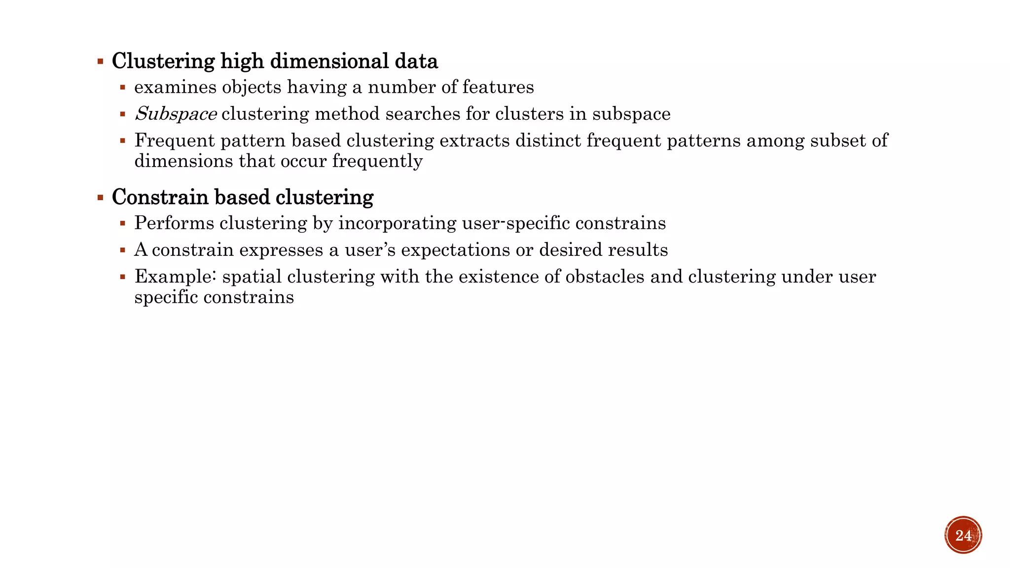  Clustering high dimensional data
 examines objects having a number of features
 Subspace clustering method searches for clusters in subspace
 Frequent pattern based clustering extracts distinct frequent patterns among subset of
dimensions that occur frequently
 Constrain based clustering
 Performs clustering by incorporating user-specific constrains
 A constrain expresses a user’s expectations or desired results
 Example: spatial clustering with the existence of obstacles and clustering under user
specific constrains
24
 