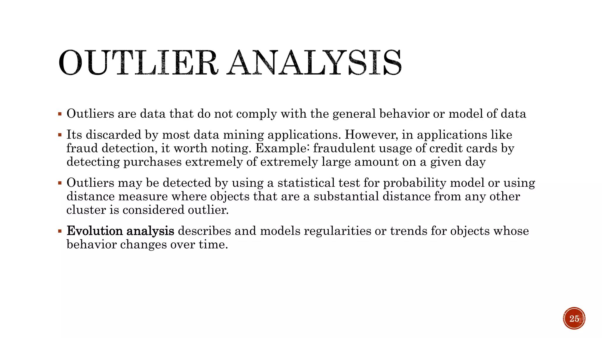  Outliers are data that do not comply with the general behavior or model of data
 Its discarded by most data mining applications. However, in applications like
fraud detection, it worth noting. Example: fraudulent usage of credit cards by
detecting purchases extremely of extremely large amount on a given day
 Outliers may be detected by using a statistical test for probability model or using
distance measure where objects that are a substantial distance from any other
cluster is considered outlier.
 Evolution analysis describes and models regularities or trends for objects whose
behavior changes over time.
25
 