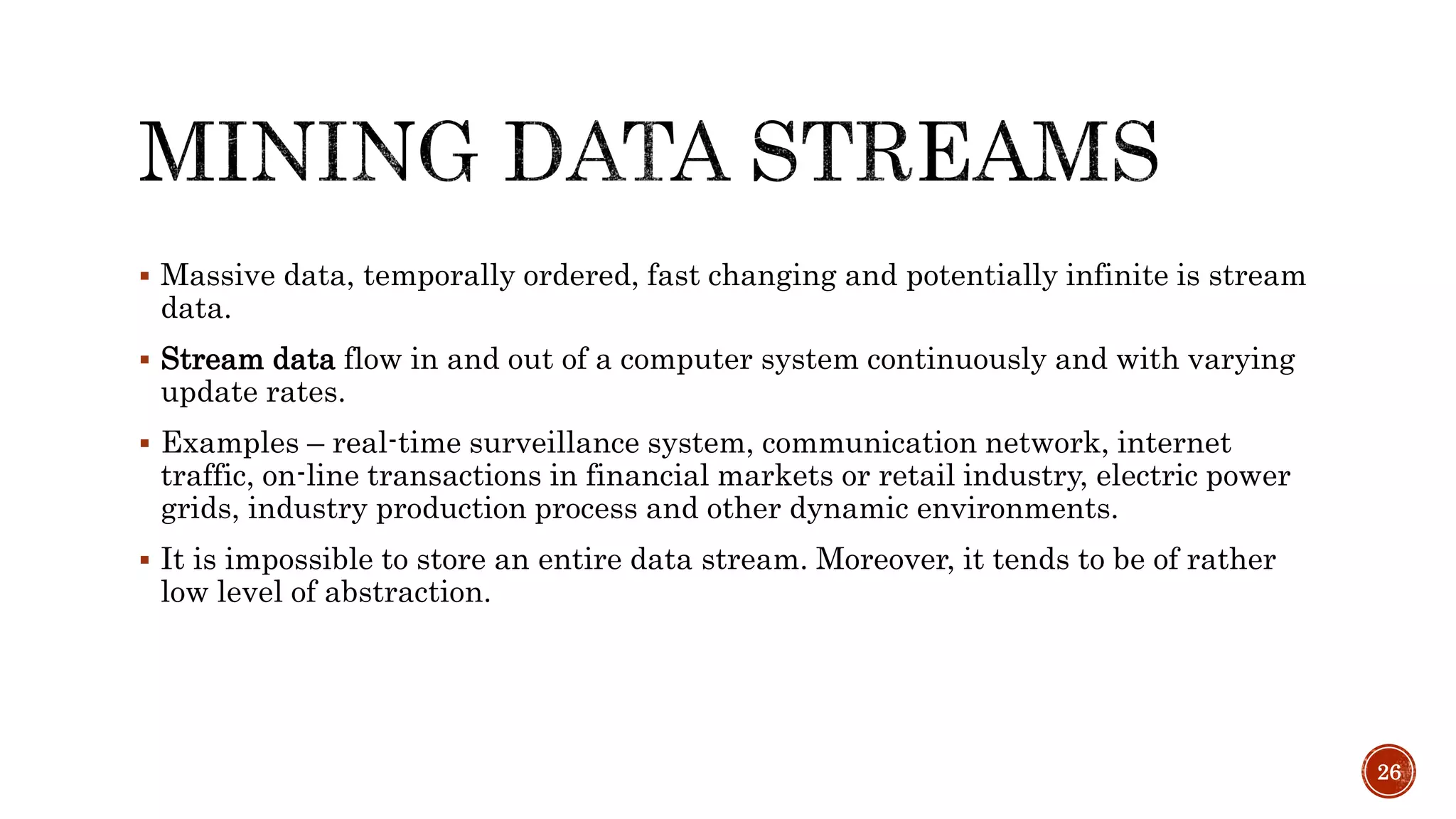  Massive data, temporally ordered, fast changing and potentially infinite is stream
data.
 Stream data flow in and out of a computer system continuously and with varying
update rates.
 Examples – real-time surveillance system, communication network, internet
traffic, on-line transactions in financial markets or retail industry, electric power
grids, industry production process and other dynamic environments.
 It is impossible to store an entire data stream. Moreover, it tends to be of rather
low level of abstraction.
26
 