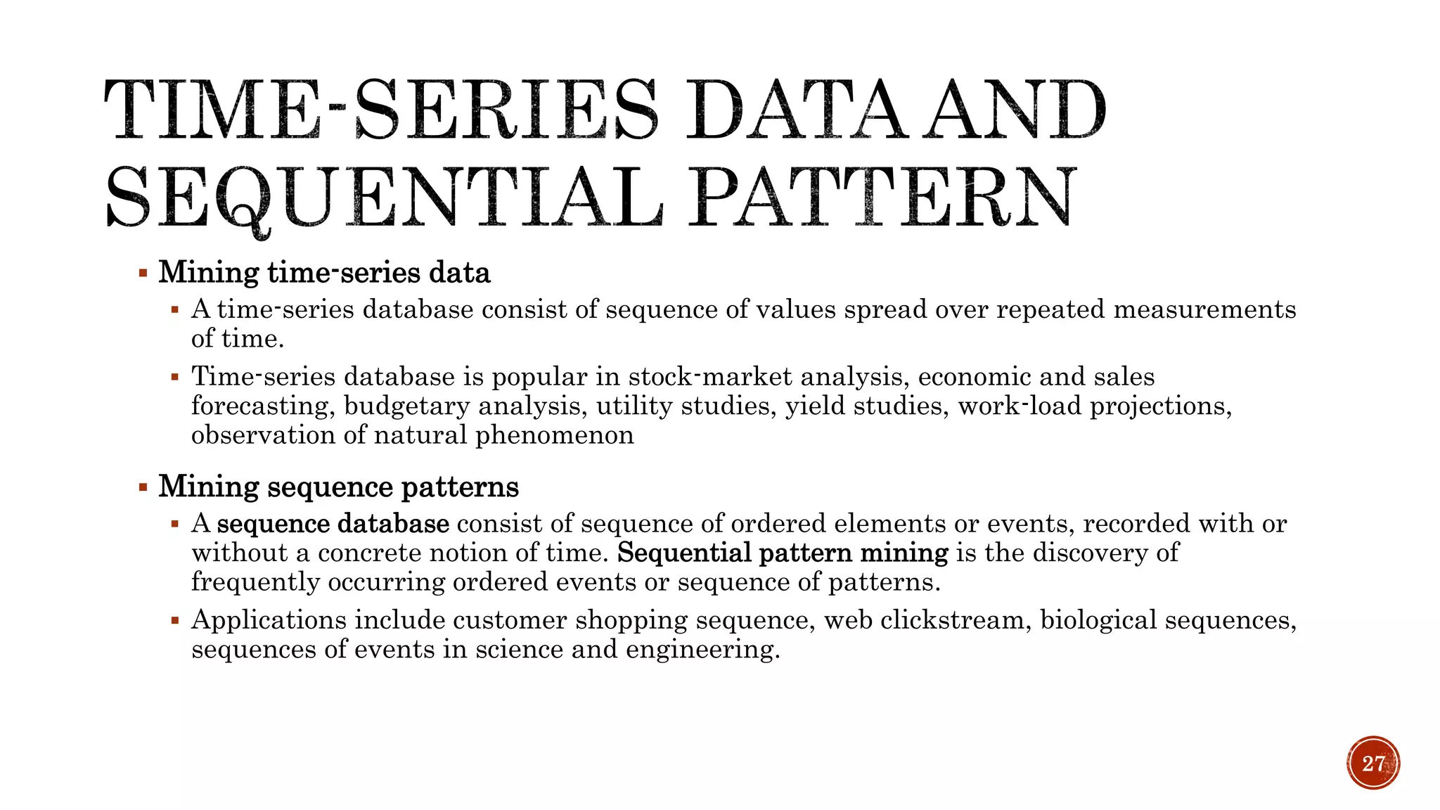 Mining time-series data
 A time-series database consist of sequence of values spread over repeated measurements
of time.
 Time-series database is popular in stock-market analysis, economic and sales
forecasting, budgetary analysis, utility studies, yield studies, work-load projections,
observation of natural phenomenon
 Mining sequence patterns
 A sequence database consist of sequence of ordered elements or events, recorded with or
without a concrete notion of time. Sequential pattern mining is the discovery of
frequently occurring ordered events or sequence of patterns.
 Applications include customer shopping sequence, web clickstream, biological sequences,
sequences of events in science and engineering.
27
 