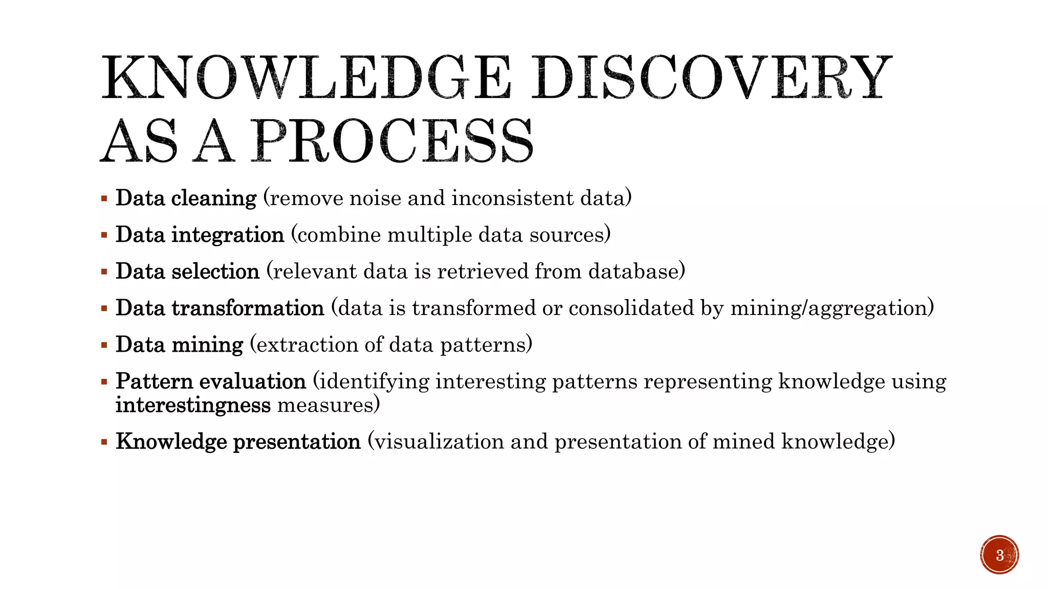  Data cleaning (remove noise and inconsistent data)
 Data integration (combine multiple data sources)
 Data selection (relevant data is retrieved from database)
 Data transformation (data is transformed or consolidated by mining/aggregation)
 Data mining (extraction of data patterns)
 Pattern evaluation (identifying interesting patterns representing knowledge using
interestingness measures)
 Knowledge presentation (visualization and presentation of mined knowledge)
3
 