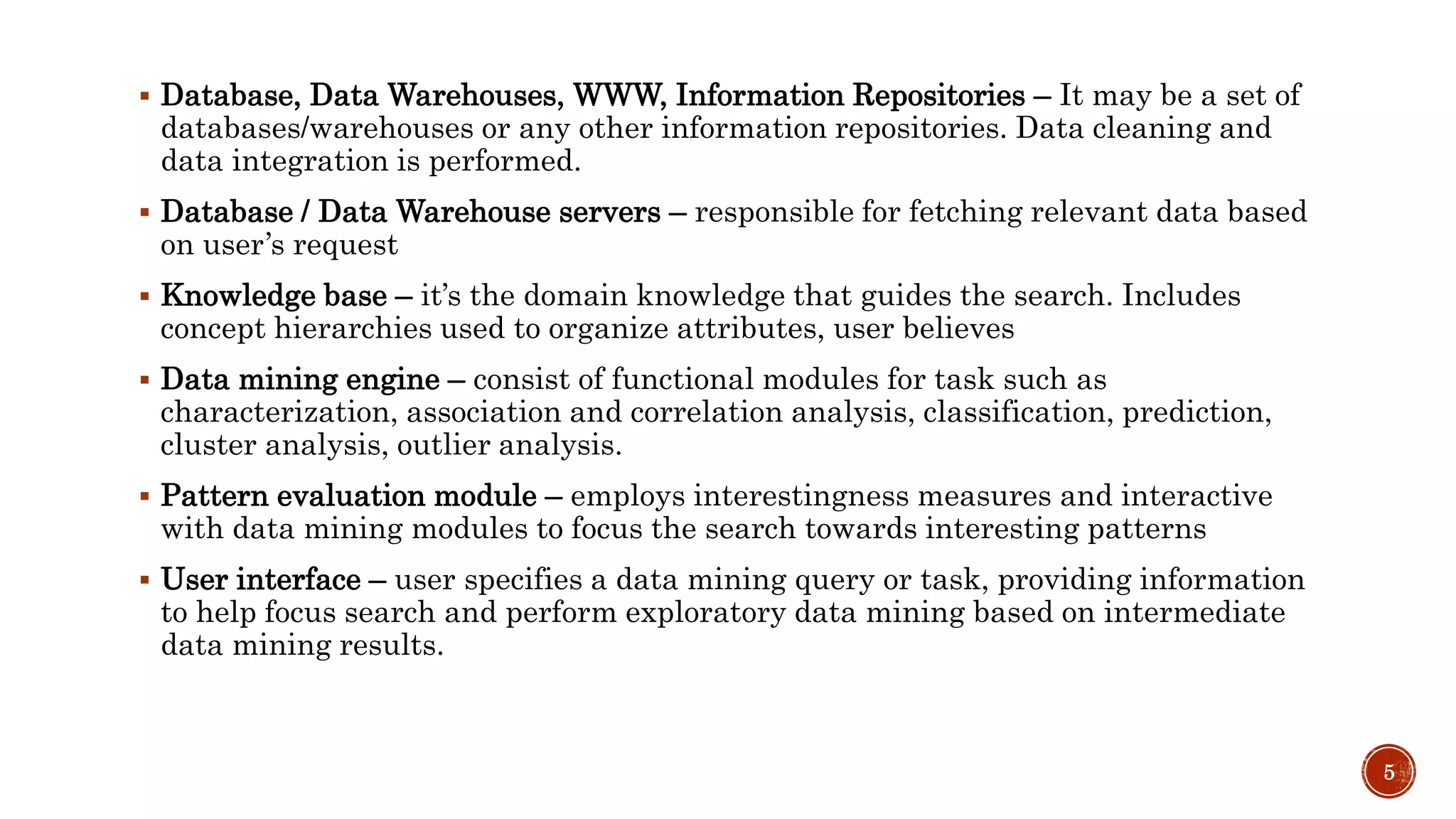  Database, Data Warehouses, WWW, Information Repositories – It may be a set of
databases/warehouses or any other information repositories. Data cleaning and
data integration is performed.
 Database / Data Warehouse servers – responsible for fetching relevant data based
on user’s request
 Knowledge base – it’s the domain knowledge that guides the search. Includes
concept hierarchies used to organize attributes, user believes
 Data mining engine – consist of functional modules for task such as
characterization, association and correlation analysis, classification, prediction,
cluster analysis, outlier analysis.
 Pattern evaluation module – employs interestingness measures and interactive
with data mining modules to focus the search towards interesting patterns
 User interface – user specifies a data mining query or task, providing information
to help focus search and perform exploratory data mining based on intermediate
data mining results.
5
 