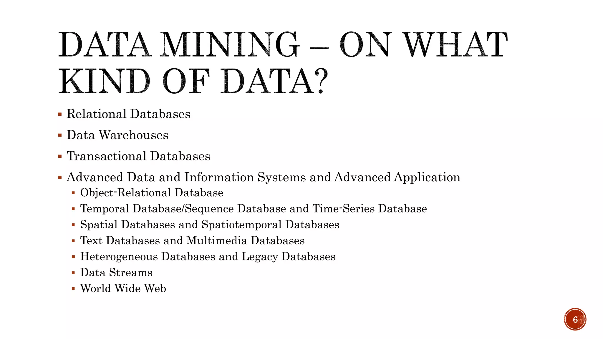  Relational Databases
 Data Warehouses
 Transactional Databases
 Advanced Data and Information Systems and Advanced Application
 Object-Relational Database
 Temporal Database/Sequence Database and Time-Series Database
 Spatial Databases and Spatiotemporal Databases
 Text Databases and Multimedia Databases
 Heterogeneous Databases and Legacy Databases
 Data Streams
 World Wide Web
6
 