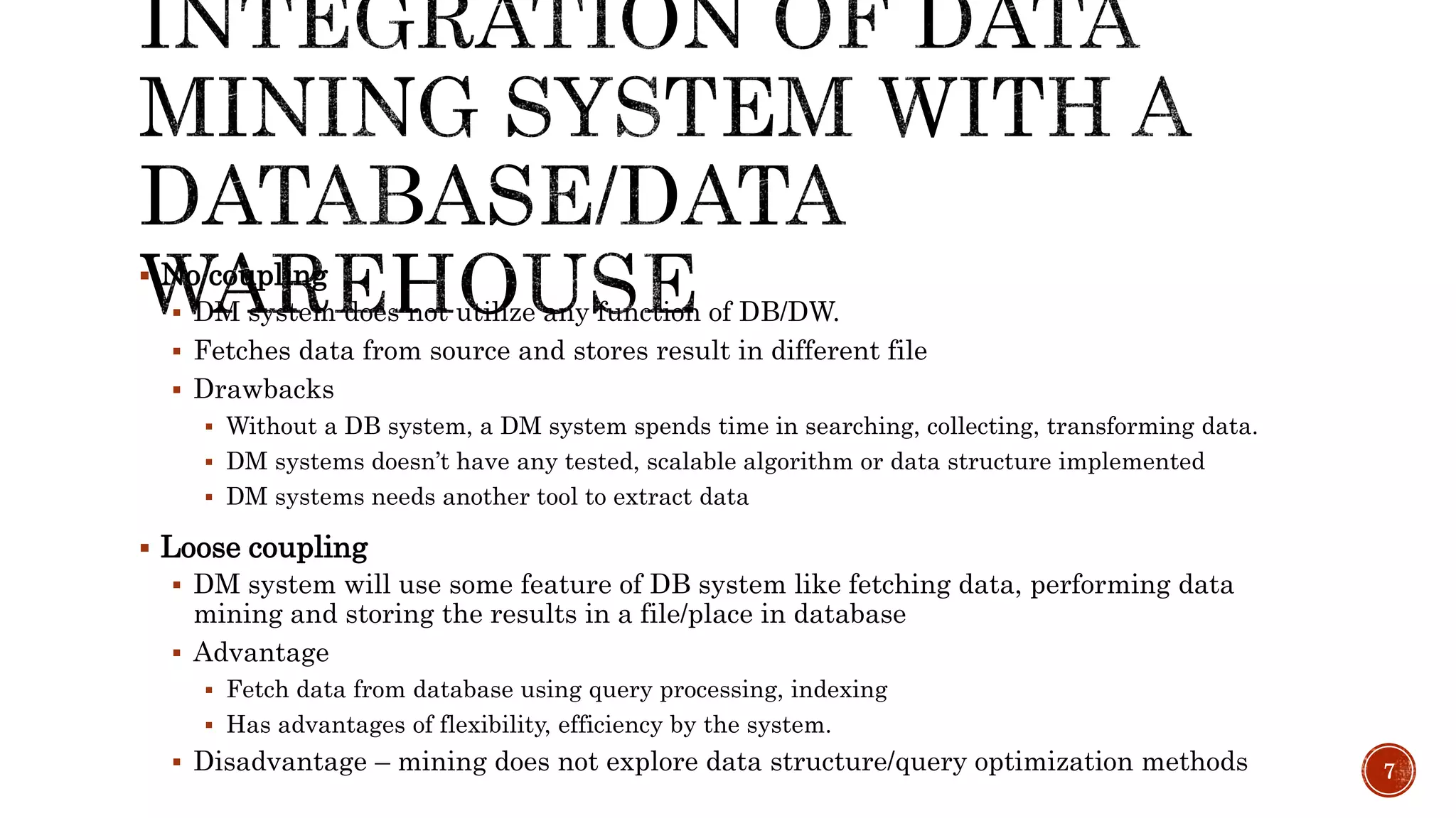  No coupling
 DM system does not utilize any function of DB/DW.
 Fetches data from source and stores result in different file
 Drawbacks
 Without a DB system, a DM system spends time in searching, collecting, transforming data.
 DM systems doesn’t have any tested, scalable algorithm or data structure implemented
 DM systems needs another tool to extract data
 Loose coupling
 DM system will use some feature of DB system like fetching data, performing data
mining and storing the results in a file/place in database
 Advantage
 Fetch data from database using query processing, indexing
 Has advantages of flexibility, efficiency by the system.
 Disadvantage – mining does not explore data structure/query optimization methods 7
 