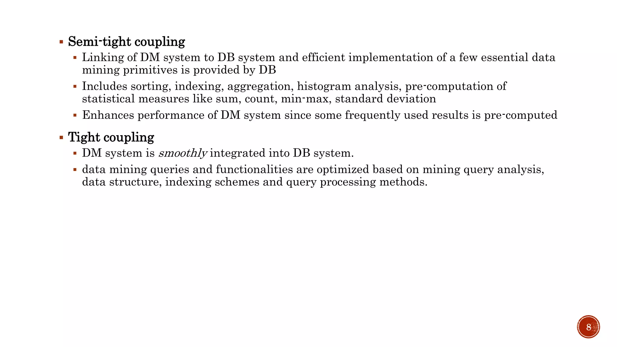  Semi-tight coupling
 Linking of DM system to DB system and efficient implementation of a few essential data
mining primitives is provided by DB
 Includes sorting, indexing, aggregation, histogram analysis, pre-computation of
statistical measures like sum, count, min-max, standard deviation
 Enhances performance of DM system since some frequently used results is pre-computed
 Tight coupling
 DM system is smoothly integrated into DB system.
 data mining queries and functionalities are optimized based on mining query analysis,
data structure, indexing schemes and query processing methods.
8
 
