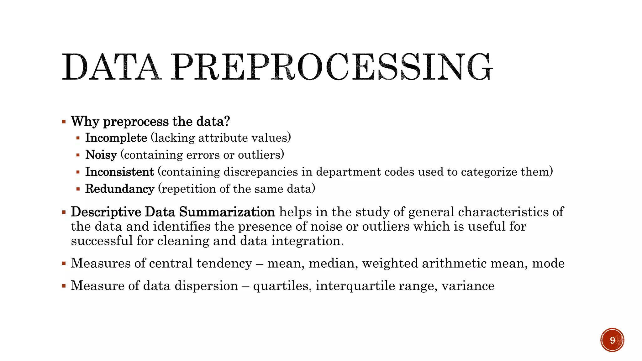  Why preprocess the data?
 Incomplete (lacking attribute values)
 Noisy (containing errors or outliers)
 Inconsistent (containing discrepancies in department codes used to categorize them)
 Redundancy (repetition of the same data)
 Descriptive Data Summarization helps in the study of general characteristics of
the data and identifies the presence of noise or outliers which is useful for
successful for cleaning and data integration.
 Measures of central tendency – mean, median, weighted arithmetic mean, mode
 Measure of data dispersion – quartiles, interquartile range, variance
9
 