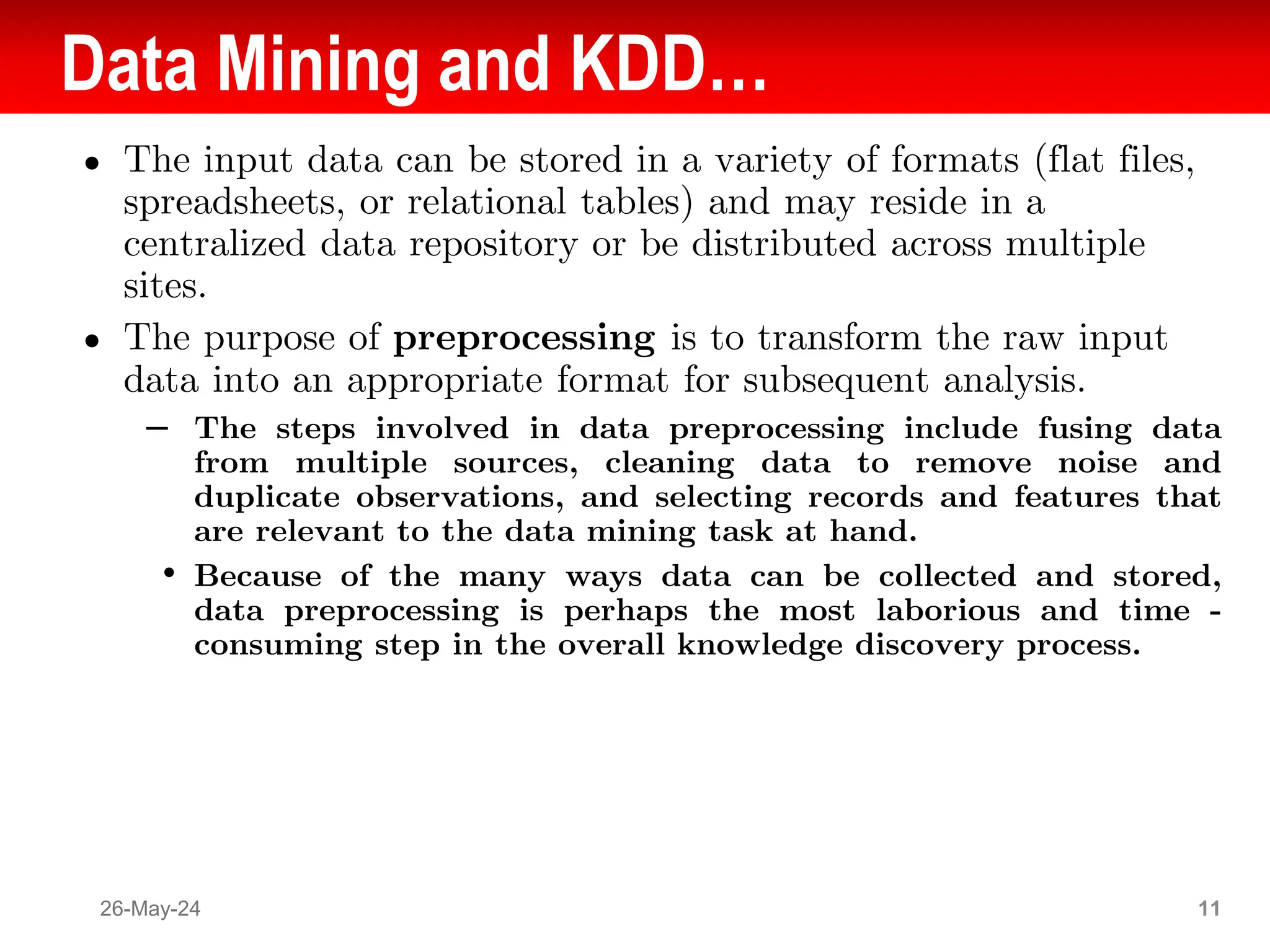 Data Mining and KDD…
● The input data can be stored in a variety of formats (flat files,
spreadsheets, or relational tables) and may reside in a
centralized data repository or be distributed across multiple
sites.
● The purpose of preprocessing is to transform the raw input
data into an appropriate format for subsequent analysis.
– The steps involved in data preprocessing include fusing data
from multiple sources, cleaning data to remove noise and
duplicate observations, and selecting records and features that
are relevant to the data mining task at hand.
• Because of the many ways data can be collected and stored,
data preprocessing is perhaps the most laborious and time -
consuming step in the overall knowledge discovery process.
26-May-24 11
 