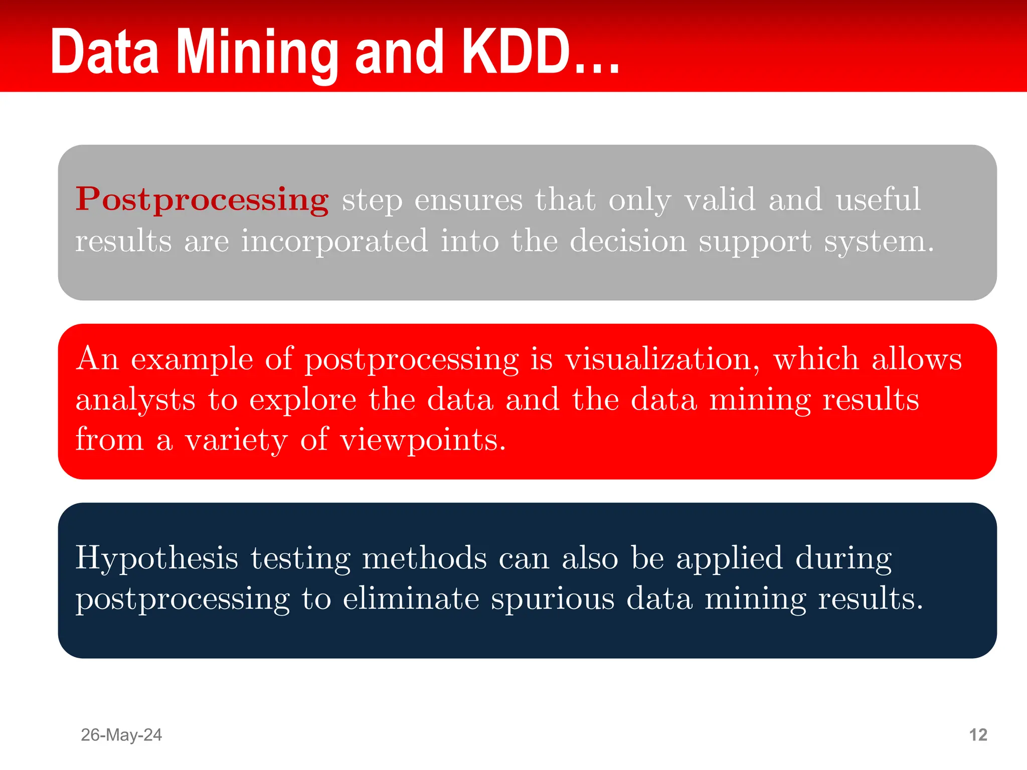 Data Mining and KDD…
Postprocessing step ensures that only valid and useful
results are incorporated into the decision support system.
An example of postprocessing is visualization, which allows
analysts to explore the data and the data mining results
from a variety of viewpoints.
Hypothesis testing methods can also be applied during
postprocessing to eliminate spurious data mining results.
26-May-24 12
 
