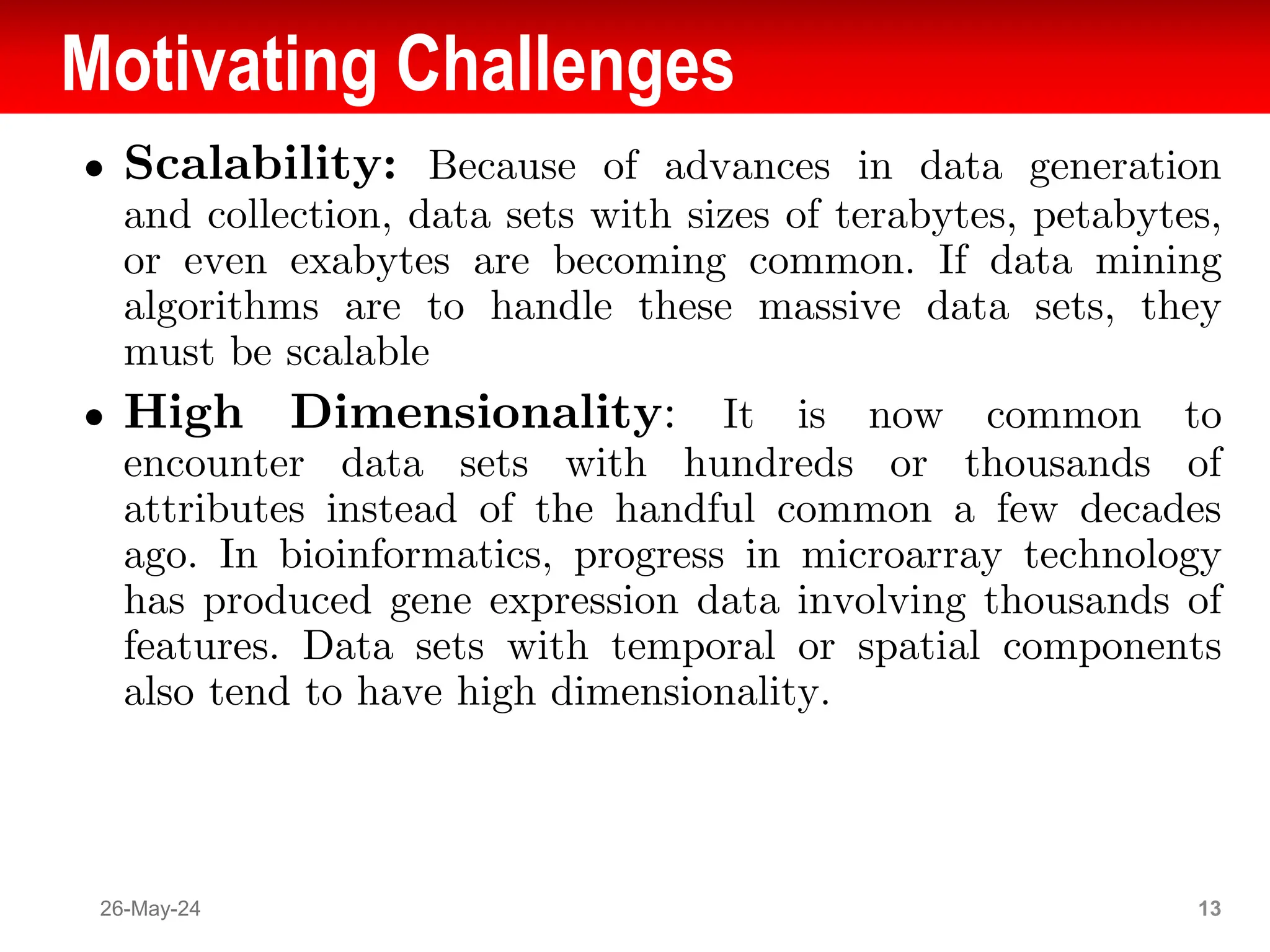 Motivating Challenges
● Scalability: Because of advances in data generation
and collection, data sets with sizes of terabytes, petabytes,
or even exabytes are becoming common. If data mining
algorithms are to handle these massive data sets, they
must be scalable
● High Dimensionality: It is now common to
encounter data sets with hundreds or thousands of
attributes instead of the handful common a few decades
ago. In bioinformatics, progress in microarray technology
has produced gene expression data involving thousands of
features. Data sets with temporal or spatial components
also tend to have high dimensionality.
26-May-24 13
 