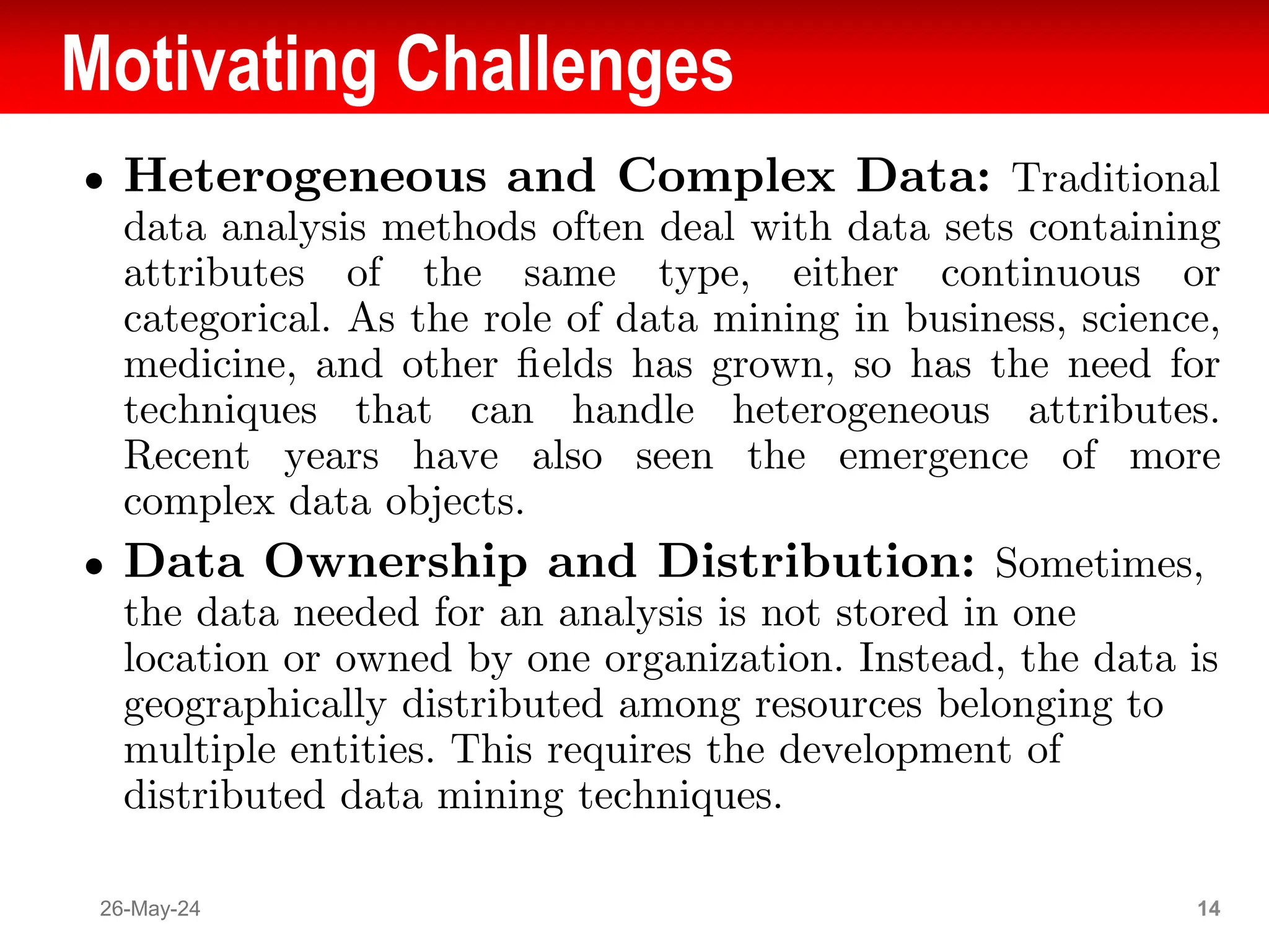 Motivating Challenges
● Heterogeneous and Complex Data: Traditional
data analysis methods often deal with data sets containing
attributes of the same type, either continuous or
categorical. As the role of data mining in business, science,
medicine, and other ﬁelds has grown, so has the need for
techniques that can handle heterogeneous attributes.
Recent years have also seen the emergence of more
complex data objects.
● Data Ownership and Distribution: Sometimes,
the data needed for an analysis is not stored in one
location or owned by one organization. Instead, the data is
geographically distributed among resources belonging to
multiple entities. This requires the development of
distributed data mining techniques.
26-May-24 14
 