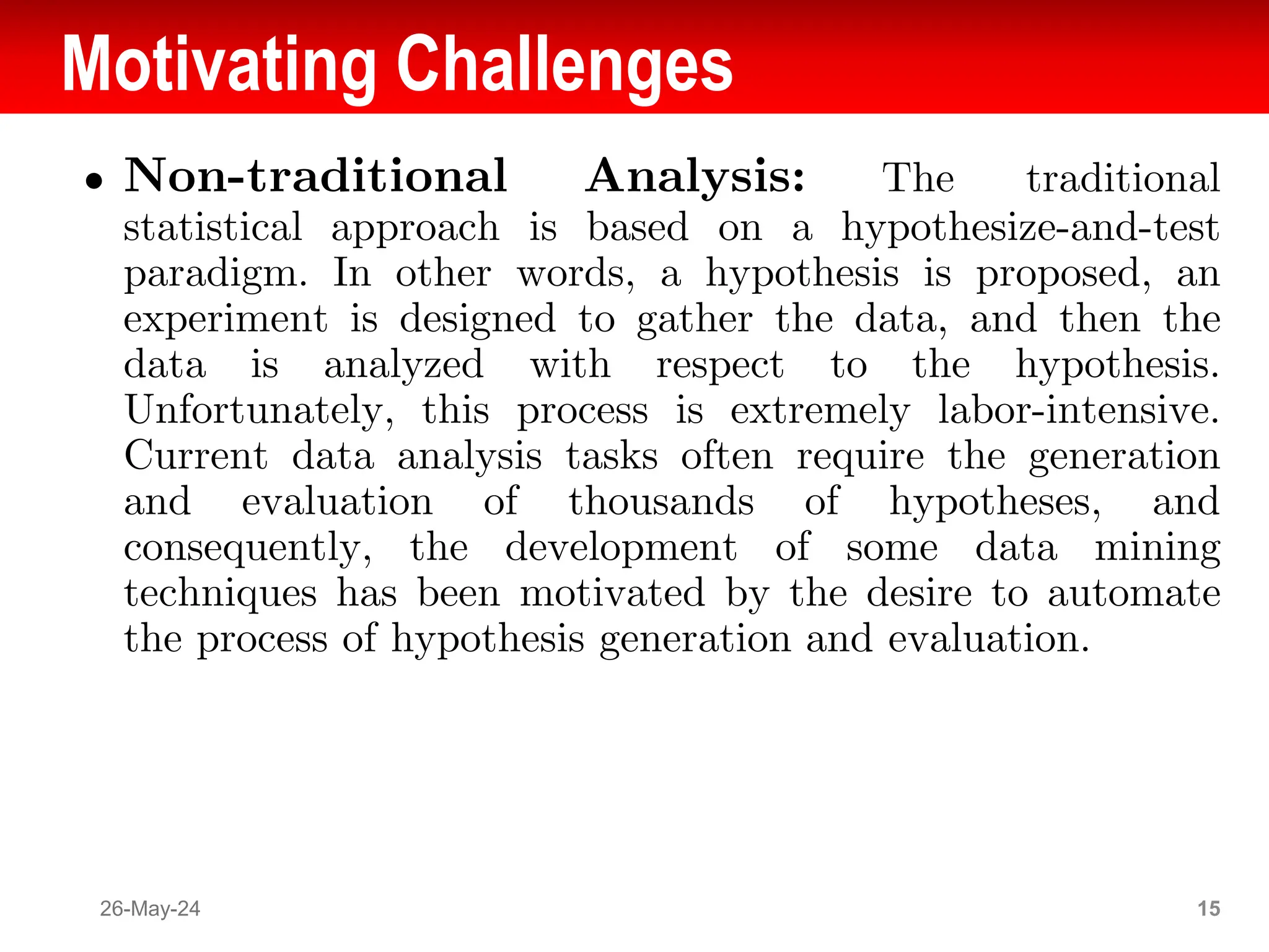 Motivating Challenges
● Non-traditional Analysis: The traditional
statistical approach is based on a hypothesize-and-test
paradigm. In other words, a hypothesis is proposed, an
experiment is designed to gather the data, and then the
data is analyzed with respect to the hypothesis.
Unfortunately, this process is extremely labor-intensive.
Current data analysis tasks often require the generation
and evaluation of thousands of hypotheses, and
consequently, the development of some data mining
techniques has been motivated by the desire to automate
the process of hypothesis generation and evaluation.
26-May-24 15
 