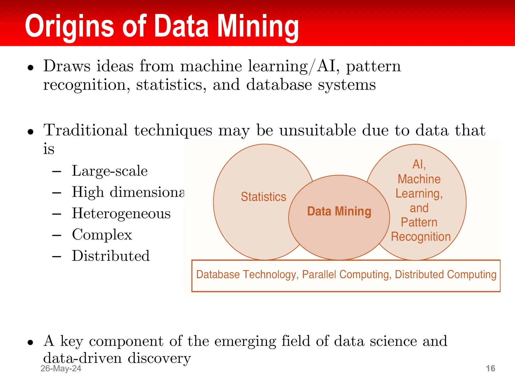 Origins of Data Mining
● Draws ideas from machine learning/AI, pattern
recognition, statistics, and database systems
● Traditional techniques may be unsuitable due to data that
is
– Large-scale
– High dimensional
– Heterogeneous
– Complex
– Distributed
● A key component of the emerging field of data science and
data-driven discovery
26-May-24 16
 